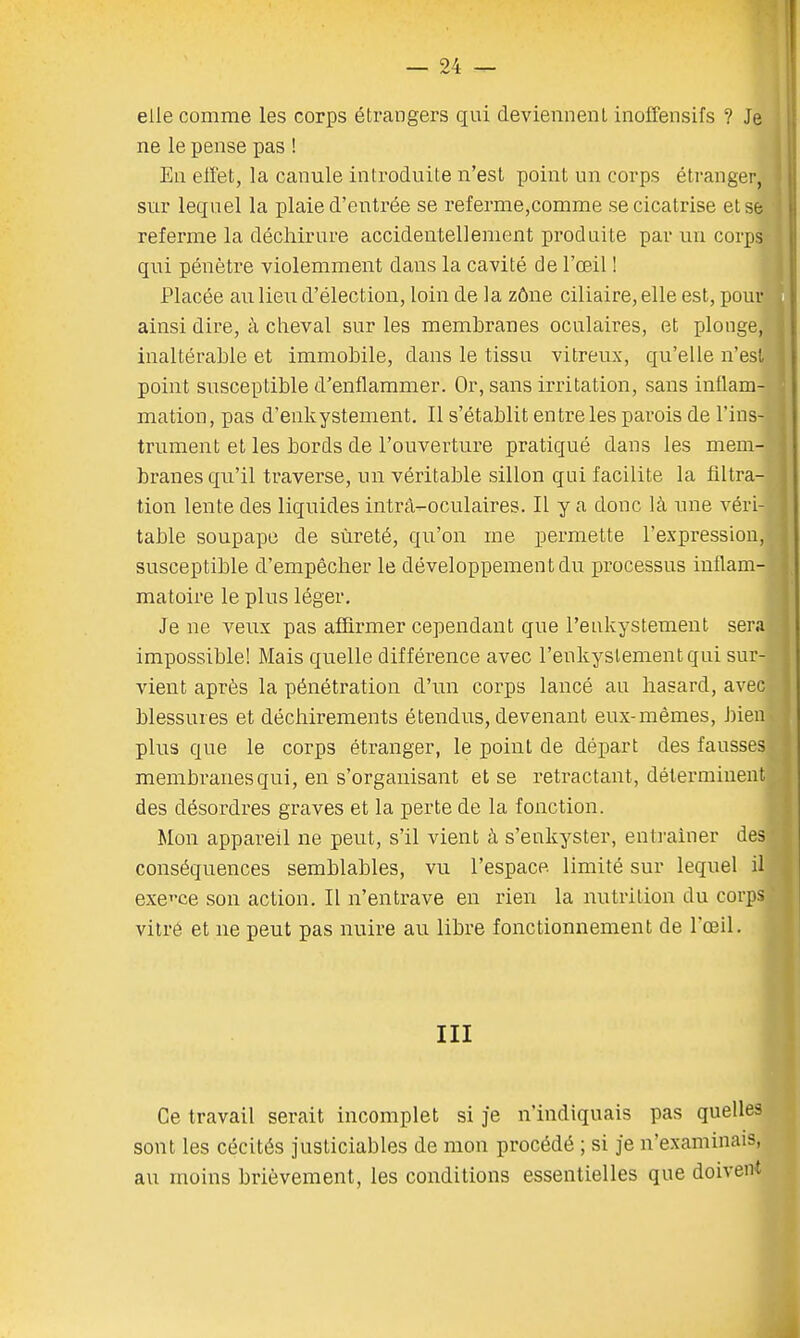 elle comme les corps étrangers qui deviennent inoffensifs ? Je ne le pense pas ! En effet, la canule introduite n'est point un corps étranger, sur lequel la plaie d'entrée se referme,comme se cicatrise et se referme la déchirure accidentellement produite par un corps qui pénètre violemment dans la cavité de l'œil ! Placée au lieu d'élection, loin de la zône ciliaire, elle est, pour] ainsi dire, à cheval sur les membranes oculaires, et plonge, inaltérable et immobile, dans le tissu vitreux, qu'elle n'est point susceptible d'enflammer. Or, sans irritation, sans inflam- mation, pas d'enkystement. Il s'établit entre les parois de l'ins- trument et les bords de l'ouverture pratiqué dans les mem- branes qu'il traverse, un véritable sillon qui facilite la filtra- tion lente des liquides intrà^oculaires. Il y a donc là une véri- table soupape de sûreté, qu'on me permette l'expression, susceptible d'empêcher le développement du processus inflam- matoire le plus léger. Je ne veux pas affirmer cependant que Peukystement serai impossible! Mais quelle différence avec l'enkystementqui sur- vient après la pénétration d'un corps lancé au hasard, avec blessures et déchirements étendus, devenant eux-mêmes, bien plus que le corps étranger, le point de départ des fausses membranes qui, en s'organisant et se retractant, déterminent des désordres graves et la perte de la fonction. Mon appareil ne peut, s'il vient à s'enkyster, entraîner des conséquences semblables, vu l'espace limité sur lequel il exerce son action. Il n'entrave en rien la nutrition du corps vitré et ne peut pas nuire au libre fonctionnement de l'œil. III Ce travail serait incomplet si je n'indiquais pas quelles sont les cécités justiciables de mon procédé ; si je n'examinais, au moins brièvement, les conditions essentielles que doivent