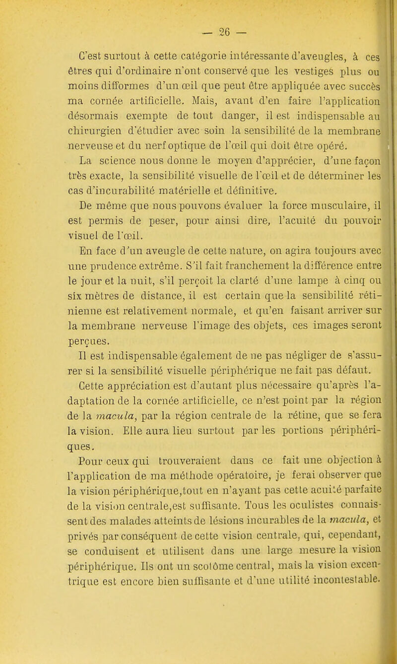 C'est surtout à cette catégorie intéressante d'aveugles, à ces êtres qui d'ordinaire n'ont conservé que les vestiges plus ou moins difformes d'un œil que peut être appliquée avec succès ma cornée artificielle. Mais, avant d'en faire l'application désormais exempte de tout danger, il est indispensable au chirurgien d'étudier avec soin la sensibilité de la membrane nerveuse et du nerf optique de l'œil qui doit être opéré. La science nous donne le moyen d'apprécier, d'une façon très exacte, la sensibilité visuelle de l'œil et de déterminer les cas d'incurabilité matérielle et définitive. De même que nous pouvons évaluer la force musculaire, il est permis de peser, pour ainsi dire, l'acuité du pouvoir visuel de l'œil. En face d'un aveugle de cette nature, on agira toujours avec une prudence extrême. S'il fait franchement la différence entre le jour et la nuit, s'il perçoit la clarté d'une lampe à cmq ou six mètres de distance, il est certain que la sensibilité réti- nienne est relativement normale, et qu'en faisant arriver sur la membrane nerveuse l'image des objets, ces images seront perçues. Il est indispensable également de ne pas négliger de s'assu- rer si la sensibilité visuelle périphérique ne fait pas défaut. Cette appréciation est d'autant plus nécessaire qu'après l'a- daptation de la cornée artificielle, ce n'est point par la région de la macula, par la région centrale de la rétine, que se fera la vision. Elle aura lieu surtout parles portions périphéri- ques. Pour ceux qui trouveraient dans ce fait une objection à l'application de ma méthode opératoire, je ferai observer que la vision périphérique,tout en n'ayant pas cette acuité parfaite de la vision centrale,est suffisante. Tous les oculistes connais- sent des malades atteints de lésions incurables de la macula, et privés par conséquent de cette vision centrale, qui, cependant, se conduisent et utilisent dans une large mesure la vision périphérique. Ils ont un scolôme central, mais la vision excen- trique est encore bien suffisante et d'une utilité incontestable.