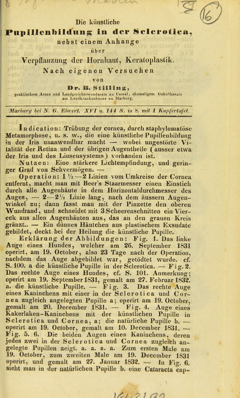 Die küiisllichc Puiiilleiiliilctuus iu tler l^clcroliea, nebst einem Anhange über Verpflanzung der Horiiliaul, Keratoplastik. / Nach eigenen Versuchen von praktischem Arzte und Landgerichtswundarzte zu Cassel;, elieinnligem Gcliülfsarzto am Landkraiikcnliause zu Marburg. Marburg bei N. G. Elwert. XVI u. lH S. in 8. viit 1 Ktipfertafel. Indicatiou: Trübung der Cornea, durchstaphylomatöse Metamorphose, u. s. w., die eine künstliche Pupilleubildung in der Iris unanwendbar macht — wobei ungestörte Vi- tahtät der Retina und der übrigen Augentheile (ausser etwa der Iris und des Linsensystems) vorhanden ist. Nutzen: Eine stärkere Lichtempfindung, und gerin- ger Grad von Sehvermögen. — Operation: 1 V2—2 Linien vom Umkreise der Cornea entfernt, macht man mit Beer's Staarmesser einen Einstich durch alle Augenhäute in dem Horizontaldurchmesser des Auges, — 2—2Vi Linie lang, nach dem äussern Augen- winkel zu; dann fasst man mit der Pinzette den oberen Wundrand, und schneidet mit 3Scheerenschnitten ein Vier- eck aus allen Augenhäuten aus, das an den grauen Kreis gränzt.. — Ein dünnes Häutchen aus plastischem Exsudate gebildet, deckt bei der Heilung die künstliche Pupille. Erklärung der Abbildungen: Fig. 1. Das linke Auge eines Hundes, welcher am 26. September 1831 operirt, am 19. October, also 23 Tage nach der Operation, nachdem das Auge abgebildet war, getödtet wurde, cf. S. 100. a die künstliche Pupille in der Sclerotica. — Fig. 2. Das rechte Auge eines Hundes, cf. S. 101. Anmerkung5 operirt am 19. September 1831, gemalt am 27. Februar 1832. a. die künstliche Pupille. — Fig. 3. Das rechte Auge eines Kaninchens mit einer in der Sclerotica und Cor- nea zugleich angelegten Pupille a; operirt am 19. October, gemalt am 20. December 1831. — Fig. 4. Auge eines Kakerlaken-Kaninchens mit der künstlichen Pupille in Sclerotica und Cornea, a; die natürliche Pupille b. — operirt am 19. October, gemalt am 10. December 1831. — Fig. 5. 6. Die beiden Augen eines Kaninchens, deren jedes zwei in der Sclerotica und Cornea zugleich an- gelegte Pupillen zeigt, a. a. a. a. Zum ersten Male am 19. October, zum zweiten Male am 19. December 1831 operirt, und gemalt am 27. Januar 1832. — In Fig. 6. sieht man in der natürlichen Pupille b. eine Cataracta cap-