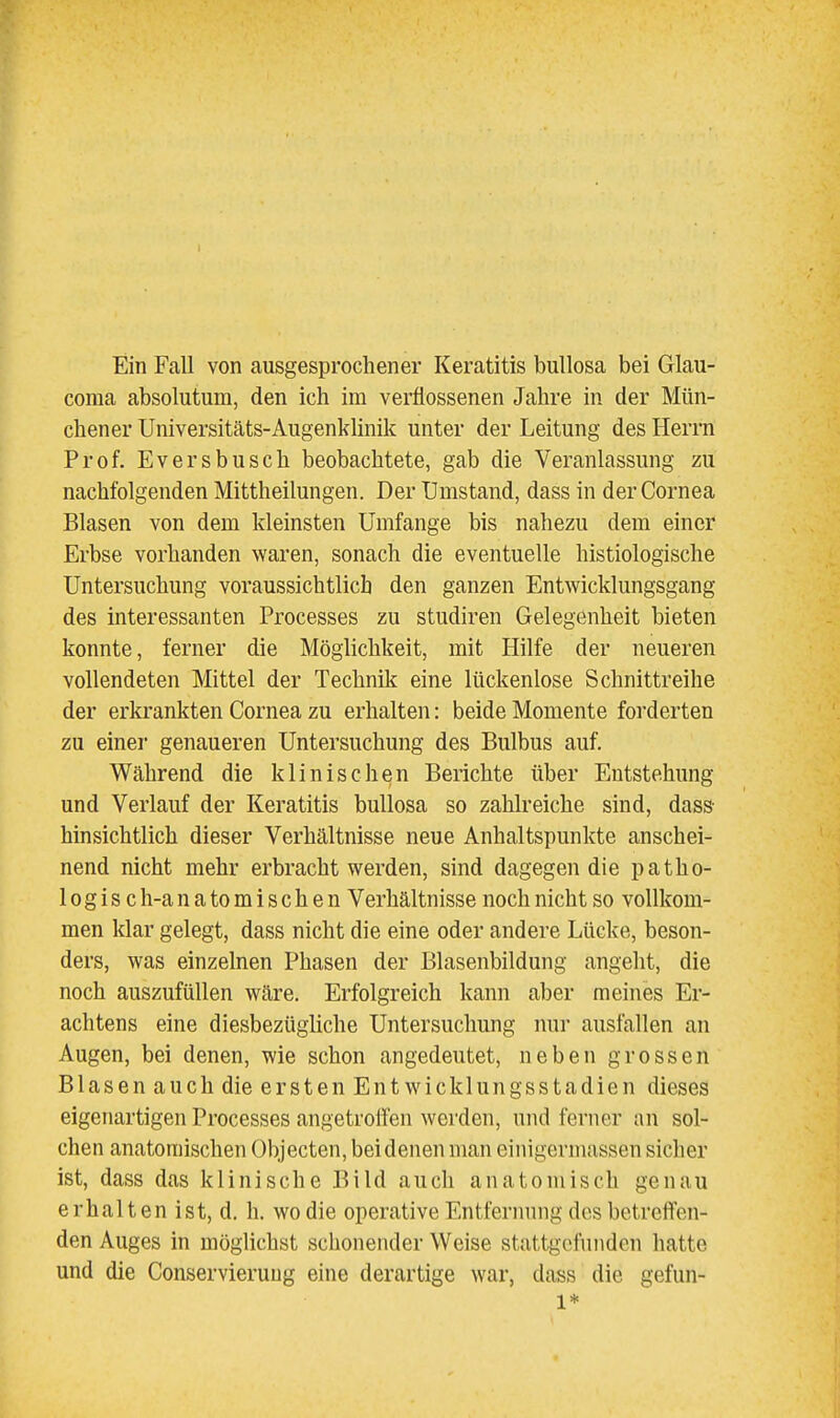 Ein Fall von ausgesprochener Keratitis bullosa bei Glau- coma absolutum, den ich im verflossenen Jahre in der Mün- chener Universitäts-Augenklinik unter der Leitung des Herrn Prof. Eversbusch beobachtete, gab die Veranlassung zu nachfolgenden Mittheilungen. Der Umstand, dass in der Cornea Blasen von dem kleinsten Umfange bis nahezu dem einer Erbse vorhanden waren, sonach die eventuelle histiologische Untersuchung voraussichtlich den ganzen Entwicklungsgang des interessanten Processes zu studiren Gelegenheit bieten konnte, ferner die Möglichkeit, mit Hilfe der neueren vollendeten Mittel der Technik eine lückenlose Schnittreihe der erkrankten Cornea zu erhalten: beide Momente forderten zu einer genaueren Untersuchung des Bulbus auf. Während die klinischen Berichte über Entstehung und Verlauf der Keratitis bullosa so zahlreiche sind, dass- hinsichtlich dieser Verhältnisse neue Anhaltspunkte anschei- nend nicht mehr erbracht werden, sind dagegen die patho- 10gis ch-anatomischen Verhältnisse noch nicht so vollkom- men klar gelegt, dass nicht die eine oder andere Lücke, beson- ders, was einzelnen Phasen der Blasenbildung angeht, die noch auszufüllen wäre. Erfolgreich kann aber meines Er- achtens eine diesbezügliche Untersuchung nur ausfallen an Augen, bei denen, wie schon angedeutet, neben grossen Blasen auch die ersten Entwicklungsstadien dieses eigenartigen Processes angetroifen werden, und ferner an sol- chen anatomischen Objecten, bei denen man einigerinassen sicher ist, dass das klinische Bild auch anatomisch genau erhalten ist, d. h. wo die operative Entfernung des betreffen- den Auges in möglichst schonender Weise stattgefunden hatte und die Conservieruug eine derartige war, dass die gefun- 1*