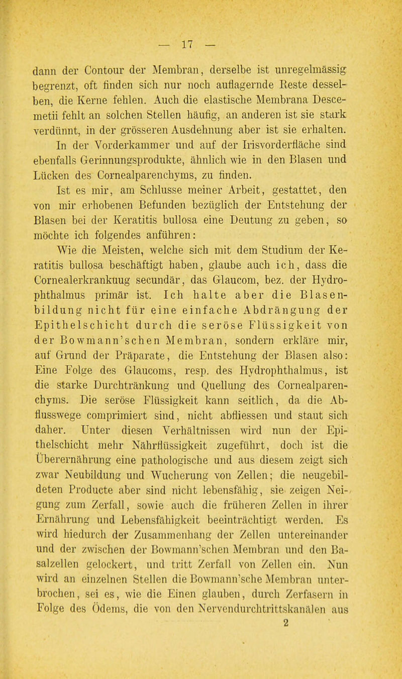 dann der Contoiir der Membran, derselbe ist unregelmässig begrenzt, oft finden sich nur noch auflagernde Reste dessel- ben, die Kerne fehlen. Auch die elastische Membrana Desce- metii fehlt an solchen Stellen häufig, an anderen ist sie stark verdünnt, in der grösseren Ausdehnung aber ist sie erhalten. In der Vorderkammer und auf der Irisvorderfläche sind ebenfalls Gerinnungsprodukte, ähnlich wie in den Blasen und Lücken des Cornealparenchyms, zu finden. Ist es mir, am Schlüsse meiner Arbeit, gestattet, den von mir erhobenen Befunden bezüglich der Entstehung der Blasen bei der Keratitis bullosa eine Deutung zu geben, so möchte ich folgendes anführen: Wie die Meisten, welche sich mit dem Studium der Ke- ratitis bullosa beschäftigt haben, glaube auch ich, dass die Cornealerkrankuug secundär, das Glaucom, bez. der Hydro- phthalmus primär ist. Ich halte aber die Blasen- bildung nicht für eine einfache Abdrängung der Epithelschicht durch die seröse Flüssigkeit von der Bowmann'schen Membran, sondern erkläre mir, auf Grund der Präparate, die Entstehung der Blasen also: Eine Folge des Glaucoms, resp. des Hydrophthalmus, ist die starke Durchtränkung und Quellung des Cornealparen- chyms. Die seröse Flüssigkeit kann seitlich, da die Ab- flusswege comprimiert sind, nicht abfliessen und staut sich daher. Unter diesen Verhältnissen wird nun der Epi- thelschicht mehr Nährflüssigkeit zugeführt, doch ist die Überernährung eine pathologische und aus diesem zeigt sich zwar Neubildung und Wucherung von Zellen; die neugebil- deten Producte aber sind nicht lebensfähig, sie• zeigen Nei- gung zum Zerfall, sowie auch die früheren Zellen in ihrer Ernährung und Lebensfähigkeit beeinträchtigt werden. Es wird hiedurch der Zusammenhang der Zellen untereinander und der zwischen der Bowmann'schen Membran und den Ba- salzellen gelockert, und tritt Zerfall von Zellen ein. Nun wird an einzelnen Stellen die Bowmann'sche Membran unter- brochen, sei es, wie die Einen glauben, durch Zerfasern in Folge des Ödems, die von den Nervendurchtrittskanälen aus 2