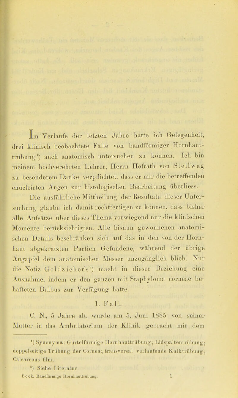 Im Verlaufe der letzten Jalire Latte icli Gelegenheit, drei kliniscli beobaclitete Fälle von bandförmiger Hornbaut- trübung') ancb anatomiscb untertsucben zu können. Icli bin meinem hocbverebrten Lebrer, Herrn Hofratb von Stellwag zu besonderem Danke verpflichtet, das« er mir die betreffenden enucleirten Augen zur bistologisclien Bearbeitung iiberliess. Die ausfübrlicbe Mittbeilung der Resultate dieser Unter- suchung glaube ich damit rechtfertigen zu können, däss bisher alle Aufsätze über dieses Thema vorwiegend nur die klinischen Momente berücksichtigten. Alle bisnuu gewonnenen anatomi- schen Details beschränken sich auf das in den von der Horn- haut abgekratzten Partien Gefundene, während der übrige Augapfel dem anatomischen Messer unzugänglich blieb. Nur die Notiz Goldz ieher's') macht in dieser Beziehung eine Ausnahme, indem er den ganzen mit Staphyloma corneae be- hafteten Bulbus zur Verfügung hatte. 1. Fall. C N., 5 Jahre alt, wurde am 5. Jimi 1885 von seiner Mutter in (bis Ambulatorium der Klinik gebracht mit dem ') Synonyma: Gürtelfünuige Hüniluuitti'übung'; I^idspiiltentrübuiig; doppelseitige Trübung der Corneti; transversal vcrlauleiule Kaiktriibung; Calcareous lilui. ') Siehe Literatur.