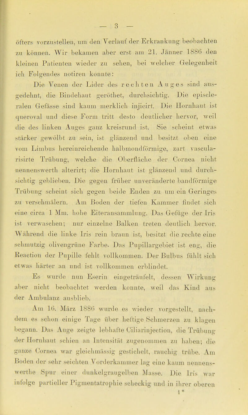 öfters vorzustellen, um den Verlauf der Erkrankung beobachten zu können. Wir bekamen aber erst am 21. Jänner 1886 den kleinen Patienten wieder zu sehen, bei welcher Gelegenheit ich Folgendes notiren konnte: Die Venen der Lider des rechten Auges sind aus- gedehnt, die Bindehaut geröthet, durchsichtig. Die episcle- ralen Glefässe sind kaum merklich injicirt. Die Hornhaut ist queroval und diese Form tritt desto deutlicher hervor, weil die des linken Auges ganz kreisrund ist. Sie scheint etwas stäi'ker gewölbt zu sein, ist glänzend und besitzt oben eine vom LimlKis liereinreichende halbmondförmige, zart vascula- risirte Trübung, welche die Oberfläche der Cornea nicht nennensAverth alterirt; die Hornhaut ist glänzend und durch- sichtig geblieben. Die gegen früher unveränderte bandförmige Trübung scheint sich gegen l)eide Enden zu um ein Geringes zu verschniälern. Am Boden der tiefen Kammer findet sich eine circa 1 Mm. hohe Eiteransammlung. Das Gefüge der Iris ist verwaschen; nur einzelne Balken treten deutlich hervor. Während die linke Iris rein braun ist, besitzt die rechte eine schmutzig olivengrüne Farbe. Das Pupillargebiet ist eng, die Reaction der Pupille fehlt vollkommen. Der Bulbus fühlt sich etwas härter an und ist vollkommen erblindet. Es wurde nun Eserin eingeträufelt, dessen Wirkung aber nicht beobachtet werden konnte, weil das Kind aus der Ambulanz ausblieb. Am 16. März 1886 wurde es wieder vorgestellt, uach- dem es schon einige Tage ül)er heftige Schmerzen zu klagen begann. Das Auge zeigte lebhafte Ciliariujection, die Trübung der Hornhaut schien an Intensität zugenommen zu haben; die ganze Cornea Avar gleichmässig gestichelt, rauchig trübe. Am Boden der sehr seichten Vorderkammer lag eine kaum nenneus- werthe Spur einer dunkelgraugelben Masse. Die Iris war infolge partieller Pigmentatrophie scheckig und in ihrer oberen 1*