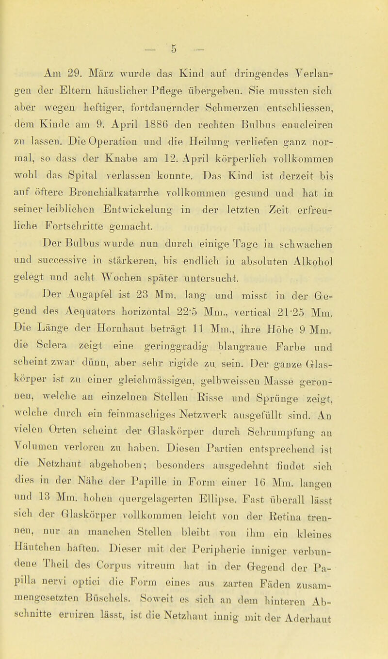 Am 29. März wurde das Kiüd auf dringendes Verlan- gen der Eltern liäiisliclier Pflege übergeben. Sie mussten sieb aber wegen heftiger, fortdauernder Sclimerzeu entsebliessen, dem Kinde ain 9. April 1886 den rechten Bulbus enucleiren zu lassen. Die Operation und die ITeilung verliefen ganz nor- mal, so dass der Knabe am 12. April körperlich vollkommen wohl das Spital verlassen konnte. Das Kind ist derzeit bis auf öftere Bronehialkatarrhe vollkommen gesund und hat in seiner leibliehen Entwickelung in der letzten Zeit erfreu- liche Fortschritte gemacht. Der Bulbus wurde nun durch einige Tage in schwachen und suecessive in stärkeren, bis endlich in absoluten Alkohol gelegt und acht Wochen später untersucht. Der Augapfel ist 23 Mm. lang und misst in der Ge- gend des Aequators horizontal 22-5 Mm., vertical 21-25 Mm. Die Länge der Hornhaut beträgt 11 Mm., ihre Höhe 9 Mm. die Sclera zeigt eine geringgradig blaugraue Farbe und scheint zwar dünn, aber sehr rigide zu. sein. Der ganze Glas- körper ist zu einer gleichmässigen, gelbweissen Masse geron- nen, welche an einzelnen Stellen Eisse und Sprünge zei^-t welche durch ein feinmaschiges Netzwerk ausgefüllt sind. An vielen Orten scheint der Glaskörper durch Schrumpfung an Volumen verloren zu haben. Diesen Partien entsprechend ist die Netzhaut abgehoben; besonders ausgedehnt findet sich dies in der Nähe der Papille in Form einer 1(3 Mm. langen und 13 Mm. hohen quei'gelagerteu Ellipse. Fast überall lässt sich der Glaskörper vollkommen leicht von der Eetina tren- nen, nur an manchen Stellen bleibt von ihm ein kleines Häutchen haften. Dieser mit der Peripherie inniger verbun- dene Theil des Corpus vitreum liat in der Gegend der Pa- pilla nervi optici die Form eines aus zarten Fäden zusam- mengesetzten Büschels. Soweit es sich an dem hinteren Ab- schnitte eruiren lässt, ist die Netzhaut innig mit der Aderhaut