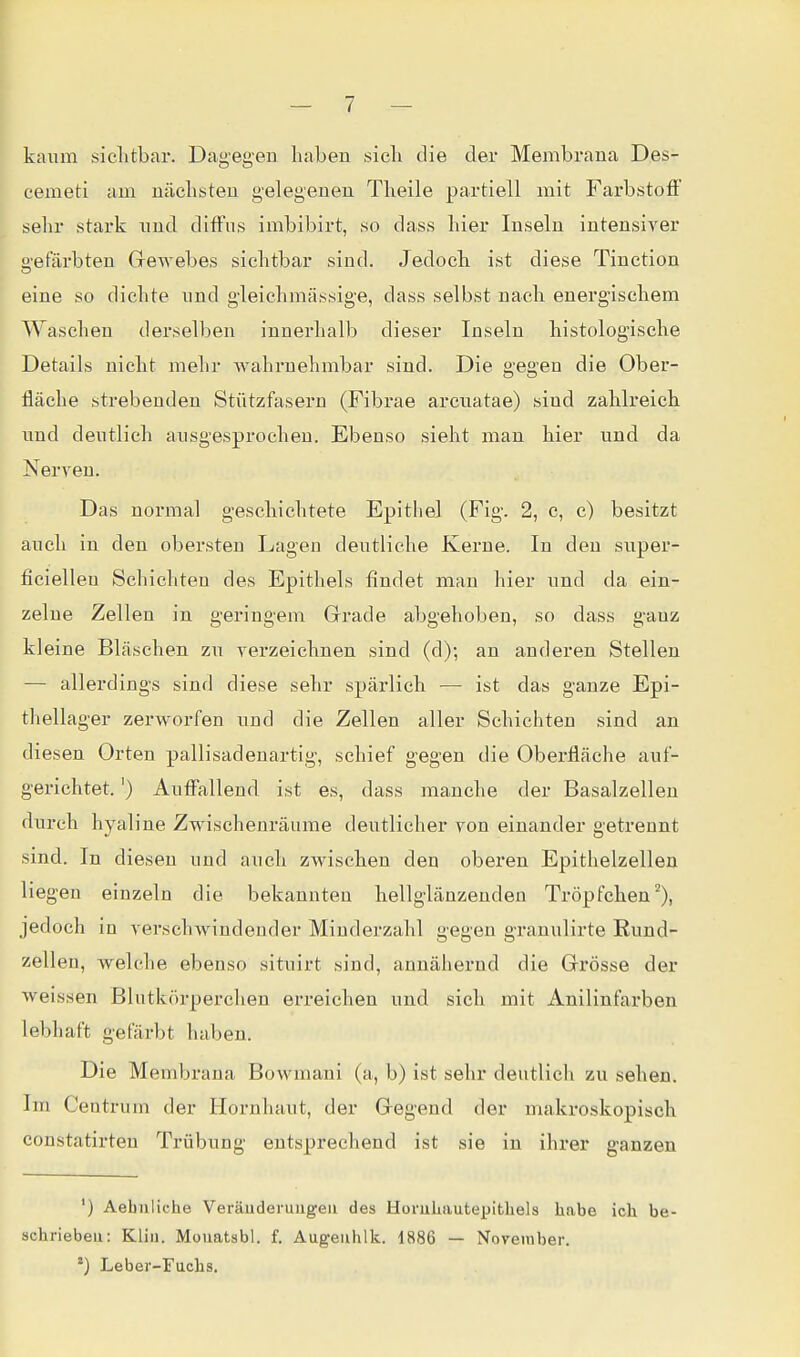 kaum siclitbar. Dagegen haben sicli die der Membrana Des- cemet! am nächsten gelegenen Theile partiell mit Farbstoff sehr stark nnd diffus imbibirt, so dass hier Inseln intensiver gefärbten Grewebes sichtbar sind. Jedoch ist diese Tinction eine so dichte und gleichmässige, dass selbst nach energischem Waschen derselben innerhalb dieser Inseln histologische Details nicht mehr wahrnehmbar sind. Die gegen die Ober- fläche strebenden Stützfasern (Fibrae arcnatae) sind zahlreich nnd deutlich ausgesprochen. Ebenso sieht man hier und da Nerven. Das normal geschichtete Epithel (Fig. 2, c, c) besitzt auch in den obersten Lagen deutliche Kerne. In den super- ficiellen Schichten des Epithels findet man hier und da ein- zelne Zellen in geringem Grade abgehoben, so dass ganz kleine Bläschen zu verzeichnen sind (d); an anderen Stellen — allerdings sind diese sehr spärlich — ist das ganze Epi- thellager zerworfen und die Zellen aller Schichten sind an diesen Orten pallisadenartig, schief gegen die Oberfläche auf- gerichtet. ') Auffallend ist es, dass manche der Basalzellen durch hyaline Zwischenräume deutlicher von einander getrennt sind. In diesen und auch zwischen den oberen Epithelzellen liegen einzeln die bekannten hellglänzenden Tröpfchen^), jedoch iu verschwindender Minderzahl gegen granulirte Eund- zellen, welche ebenso situirt sind, annähernd die Grrösse der weissen Blutkörperchen erreichen und sich mit Anilinfarben lebhaft gefärbt haben. Die Membrana Bowmani (a, b) ist sehr deutlich zu sehen. Im Centrum der Hornhaut, der Gregend der makx'oskopisch constatirten Trübung entsprechend ist sie in ihrer ganzen ') Aebuliche Veräuderuugeu des HoruLautepitliels habe ich be- schrieben: Kliii. Mouatsbl. f. Aug-eiihlk. 1886 — November. ') Leber-Fuchs.