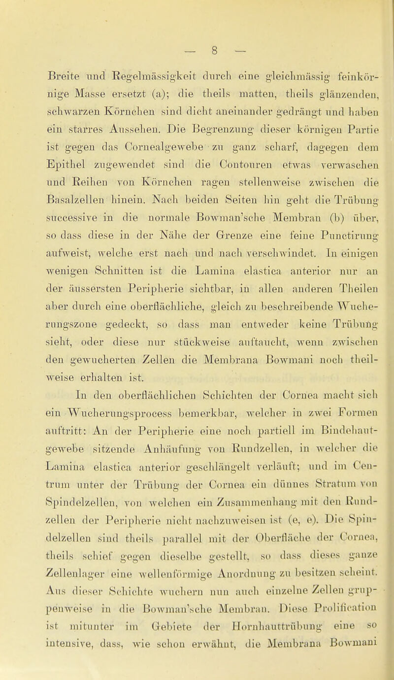 Breite und Regelmässigkeit clnrch eine g'leichmässig- feinkör- nige Masse ersetzt (a); die theils matten, tlieils glänzenden, schwärzen Körnchen sind dicht aneinander gedrängt nnd haben ein starres Aussehen. Die Begrenzung dieser körnigen Partie ist gegen das Cornealgewebe zu ganz scharf, dagegen dem Epithel zugewendet sind die Coutouren etwas verwaschen und Reihen von Körnchen ragen stellenweise zwischen die Basalzellen hinein. Nach beiden Seiten hin geht die Trübung suecessive in die normale Bowman'sche Membran (b) \\her, so dass diese in der Nähe der Grrenze eine feine Punctirung aufweist, welche erst nach und nach verschwindet. In einigen Avenigen Schnitten ist die Lamina elastica anterior nur an der äussersteu Peripherie sichtbar, in allen anderen Theilen aber durch eine oberflächliche, gleich zu besehreibende Wuche- rungszone gedeckt, so dass man entweder keine Trübung sieht, oder diese nur stückweise auftaucht, Avenu zwischen den gewucherten Zellen die Membrana Bowmani noch theil- weise erhalten ist. In den oberflächlichen Schichten der Cornea macht sich ein Wucherungsprocess bemerkbar, Avelcher in zAvei Formen auftritt: An der Peripherie eine noch partiell im Bindehaut- gewebe sitzende Anhäufung von ßundzelleu, in welcher die Lamina elastica anterior geschlängelt verläuft; und im Cen- trum unter der Trübung der Cornea ein dünnes Stratum von Spindelzellen, von Avelchen ein Zusammenhang mit den ßund- Zellen der Peripherie nicht nachzuweisen ist (e, e). Die Spin- delzelleu sind theils parallel mit der Oberfläche der Cornea, theils schief gegen dieselbe gestellt, so dass dieses ganze Zellenlager eine wellenförmige Anordnung zu besitzen scheint. Aus dieser Schichte Avuchern nun auch einzelne Zellen grup- penweise in die Bowman'sche Membran. Diese Prolifieation ist mitunter im Gebiete der Hornhauttrübung eine so intensive, dass, wie schon erwähnt, die Membrana BoAvmam