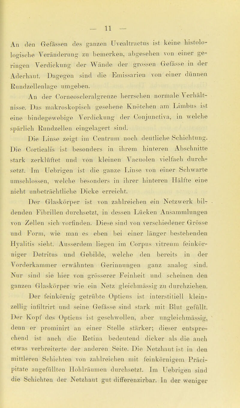 An den Gefässen des ganzen Uvealtractus ist keine liistolo- log-isclie Veränderung zn bemerlveu, abgesehen von einer ge- ringen Verdiclaing der Wände der grossen Gefässe in der Aderhant. Da-e!ren sind die Emissarien von einer diinnen En ndzeilen 1 age nmgeben. An der Gorneoseleralgrenze lierrsclieu normale Verhält- nisse. Das mahroskopisch gesehene Knötchen am Limbns ist eine bindegewebige Verdieknng der Conjnnctiva, in welche spärlich Eundzelleu eingelagert sind. Die T^inse zeigt im Centniin noch dentliehe Schichtung. Die Corticalis ist besonders in ihrem hinteren Abschnitte stark zerklüftet und von kleinen Vacuolen vielfach durch- setzt. Im Uebrio'en ist die 2,'anze Linse von einer Schwarte umschlossen, welche besonders in ihrer hinteren Hälfte eine nicht unbeträchtliche Dicke erreicht. Der Glaskörper ist von zahlreichen ein Netzwerk bil- denden Fibrillen durchsetzt, in dessen Lücken Ausammlungen von Zellen sich vorfinden. Diese sind von verschiedener Grösse und Form, wie man es eben bei einer länger bestehenden Hyalitis sieht. Ausserdem liegen im Corpus vitreum feinkör- niger Detritus und Gebilde, welche den bereits in der Vorderkammer erwähnten Gerinnungen ganz analog sind. Nur sind sie hier von grösserer Feinheit und scheinen den ganzen Glaskörper wie ein Netz gleiehmässig zu durchziehen. Der feinkörnig getrübte Opticus ist interstitiell klein- zellig infiltrirt und seine Gefässe sind stark mit Blut gefüllt. Der Kopf des Opticus ist geschwollen, aber ungleichniässig, denn er prominirt an einer Stelle stärker; dieser entspre- chend ist auch die Retina bedeutend dicker als die auch etwas vei'breiterte der anderen Seite. Die Netzhaut ist in den mittleren Schichten von zahlreichen mit feinkörnigem Präci- pitate augefüllten Hohlräumen durchsetzt. Im Uebrigeu sind die Schichten der Netzhaut gut difFerenzirbar. In der weniger