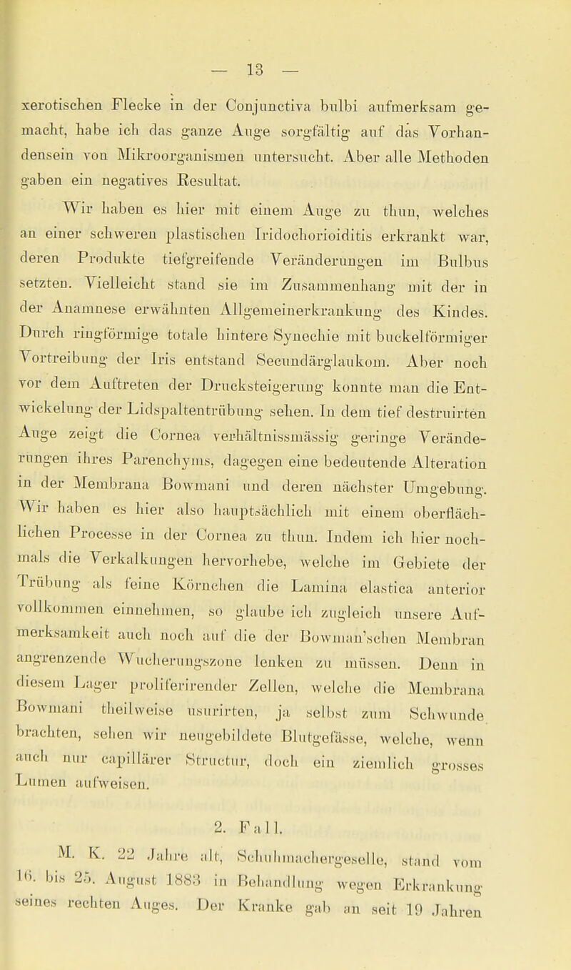 xerotischen Flecke in der Conjnnctiva biübi aufmerksam ge- macht, habe ich das ganze Auge sorgfältig auf das Vorhan- densein von Mikroorganismen untersucht. Aber alle Methoden gaben ein negatives Eesultat. Wir haben es hier mit einem Auge zu thun, welches an einer schweren plastischen Iridochorioiditis erkrankt war, deren Produkte tiefgreifende Veränderungen im Bulbus setzten. Vielleicht stand sie im Zusammenhang mit der in der Anamnese erwähnten Allgemeinerkrankung des Kindes. Durch ringförmige totale hintere Synechie mit buckeiförmiger Vortreibiing der Iris entstand Secundärglaukom. Aber noch vor dem Auftreten der Drucksteigeruug konnte man die Ent- wickelung der Lidspaltentrübung sehen. In dem tief destruirten Auge zeigt die Cornea vei^hältnissmässig geringe Verände- rungen ihres Parenchyms, dagegen eine bedeutende Alteration in der Membrana Bowmani und deren nächster Umgebung. Wir haben es hier also hauptsächlich mit einem oberfläch- lichen Processe in der Cornea zu thun. Indem ich hier noch- mals die Verkalkungen hervorhebe, welche im Gebiete der Trübung als feine Körnclien die Lamina elastica anterior vollkommen einnehmen, so glaube ich zugleich unsere Auf- merksamkeit auch noch auf die der Bowman'scheu Membran angrenzende Wucherungszone lenken zu müssen. Denn in diesem Lager proliferirentler Zellen, welche die Membrana Bowmani theilweise usiirirten, ja selbst zum Schwunde, brachten, sehen wir neugebildete Blutgefässe, welche, wenn auch nur capillärer Structur, doch ein ziemlich grosses Lumen aufweisen. 2. Fall. M. K. 22 Jahre alt. Schuhmachergeselle, stand vom 1»). bis 25. August 1883 in Behandlung wegen Erkrankung seines rechten Auges. Der Kranke gab an seit 19 Jahr en