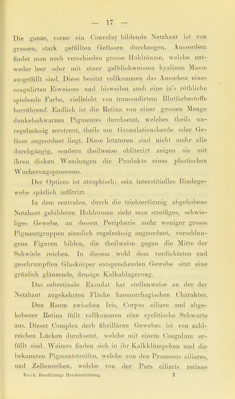 Die ganze, vorne ein Convolut bildende Netzliaiit ist von grossen, stark gefüllten Gelassen dnrclizogen. Ansserdem findet man noch verscliiedeu grosse Hohh-cäume, Avelclie ent- weder leer oder mit einer gelblicliweissen hyalinen Masse ausgefüllt sind. Diese besitzt vollkommen das Aussehen eines coaii'ulirten Eiweisses und bisweilen aucli eine in's röthliche spielende Farbe, vielleicht von transsudirtem BlutfarbestofFe herrührend. Endlich ist die Retina von einer grossen Menge dunkelschwarzen Pigmentes durchsetzt, welches theils un- regelmässig' zerstreut, theils um Grranulatiousherde oder Ge- fässe angeordnet liegt. Diese letzteren sind nicht mehr alle durchgängig, sondern theilweise obliterirt zeigen sie mit ihren dicken Wandungen die Produkte eines plastischen Wucherungsprocesses. Der Opticus ist atrophisch; sein interstitielles Bindege- webe spärlich infiltrirt. In dem centralen, durch die trichterförmig abgehobene Netzhaut gebildeten Hohlräume sieht man streifiges, schwie- liges Gewebe, an dessen Peripherie mehr weniger grosse Pigmentgruppen ziemlich regelmässig angeordnet, verschlun- gene Figuren bilden, die theilweise gegen die Mitte der Schwiele reichen. In diesem wohl dem verdichteten und geschrumpften Glaskörper entsprechenden Gewebe sitzt eine grünlich glänzende, drusige Kalkablagerung. Das subretinale Exsudat hat stellenweise an der der Netzhaut zugekehrten Fläche haemorrhagischen Charakter. Den Raum zwischen Iris, Corpus ciliare und abge- hobener Retina füllt vollkommen eine cyclitisclie Schwarte aus. Dieser Complox derb fibrillären Gewebes ist von zahl- reichen Lücken durchsetzt, welche mit einem Coagulum er- füllt sind. Weiters finden sich in ihr Kalkklümpchen und die bekannten Pigmeutstreifen, welche von den Processus ciliares, und Zellenreihen, welche von der Pars ciliaris retinae Bock, Bandförmige UoriihauUrübung. 2