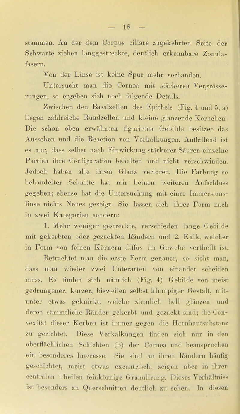 stammen. An der dem Corpus ciliare zugekehrten Seite der Schwarte ziehen langgestreckte, deutlich erkennbare Zonula- fasern. Von der Linse ist keine Spur mehr vorhanden. Untersucht man die Cornea mit stärkeren Vei'grösse- rungen, so ergeben sich noch folgende Details. Zwischen den Basalzellen des Epithels (Fig. 4 und 5, a) liegen zahlreiche Eundzellen und kleine glänzende Körnchen. Die schon oben erwähnten figurirten Gebilde besitzen das Aussehen und die Reaction von Verkalkungen. Auffallend ist es nur, dass selbst nach Einwirkung stärkerer Säuren einzelne Partien ihre Configuration behalten und nicht verschwinden. Jedoch haben alle ihren Glanz verloren. Die Färbuna- so behandelter Schnitte hat mir keinen weiteren Aufschluss gegeben; ebenso hat die Untersuchung mit einer Immersions- linse nichts Neues gezeigt. Sie lassen sich ihrer Form nach in zwei Kategorien sondern: 1. Mehr weniger gestreckte, verschieden lange Gebilde mit gekerbten oder gezackten Rändern und 2. Kalk, welcher in Form von feinen Körnern diffus im Gewebe vertheilt ist. Betrachtet man die erste Form genauer, so sieht man, dass man wieder zwei Unterarten von einander scheiden muss. Es finden sich nämlich (f^ig. 4) Gebilde von meist gedrungener, kurzer, bisweilen selbst klumpiger Gestalt, mit- unter etwas geknickt, welche ziemlich hell glänzen und deren sämmtliche Ränder gekerbt und gezackt sind; die Con- vexität dieser Kei'ben ist immer gegen die Hornhautsubstanz zu gerichtet. Diese Verkalkungen finden sieh nur in den oberflächlichen Schichten (b) der Cornea und beanspruchen ein besonderes Interesse. Sie sind an ihren Rändern häufig geschichtet, meist etwas excentrisch, zeigen aber in ihren centralen Theilen feinkörnige Granulirung. Dieses Verhältniss ist besonders an Querschnitten deutlich zu sehen. In diesen