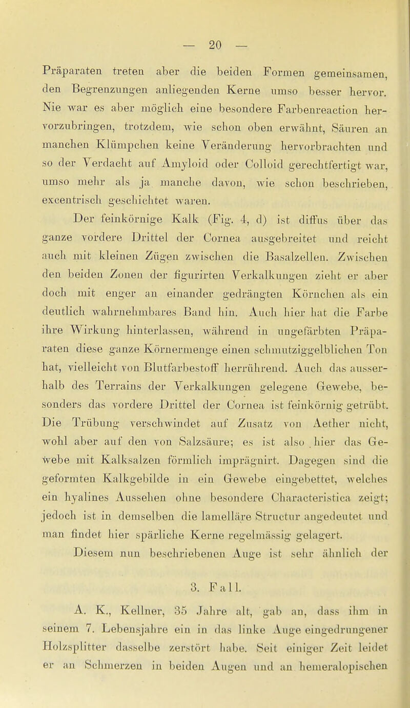 Präparaten treten aber die beiden Formen gemeinsamen, den Begrenzungen anliegenden Kerne umso besser hervor. Nie war es aber möglicli eine besondere Farbenreaction her- vorzubringen, trotzdem, wie schon oben erwähnt, Säuren an manchen Klümpchen keine Veränderung hervorbrachten und so der Verdacht auf Amyloid oder Colloid gerechtfertigt war, umso mehr als ja manche davon, wie schon beschrieben, excentrisch geschichtet waren. Der feinkörnige Kalk (Fig. 4, d) ist diffus über das ganze vordere Drittel der Cornea ausgebreitet und reicht auch mit kleinen Zügen zwischen die Basalzellen. Zwischen den beiden Zonen der figurirten Verkalkungen zieht er aber doch mit enger an einander gedrängten Körnchen als ein deutlich wahrnehmbares Band hin. Auch hier hat die Farbe ihre Wirkung hinterlassen, während in ungefärbten Präpa- raten diese ganze Körnermenge einen schmutziggelblichen Ton hat, vielleicht von Blutfarbestoff herrührend. Auch das ausser- halb des Terrains der Verkalkungen gelegene Gewebe, be- sonders das vordere Drittel der Cornea ist feinkörnig getrübt. Die Trübung verschwindet auf Zusatz von Aether nicht, wohl aber auf den von Salzsäure; es ist also . hier das Ge- tvebe mit Kalksalzen förmlich imprägnirt. Dagegen sind die geformten Kalkgebilde in ein Gewebe eingebettet, welches ein hyalines Aussehen ohne besondere Characteristica zeigt; jedoch ist in demselben die lamelläre Structur angedeutet und man findet hier spärliche Kerne regelmässig gelagert. Diesem nun beschriebeneu Auge ist sehr ähnlich der 3. Fall. A. K., Kellnei-, 35 Jahre alt, gab an, dass ihm in seinem 7. Lebensjahre ein in das linke Auge eingedrungener Holzsplitter dasselbe zerstört habe. Seit einiger Zeit leidet er an Schmerzen in beiden Augen und an hemeralopischen