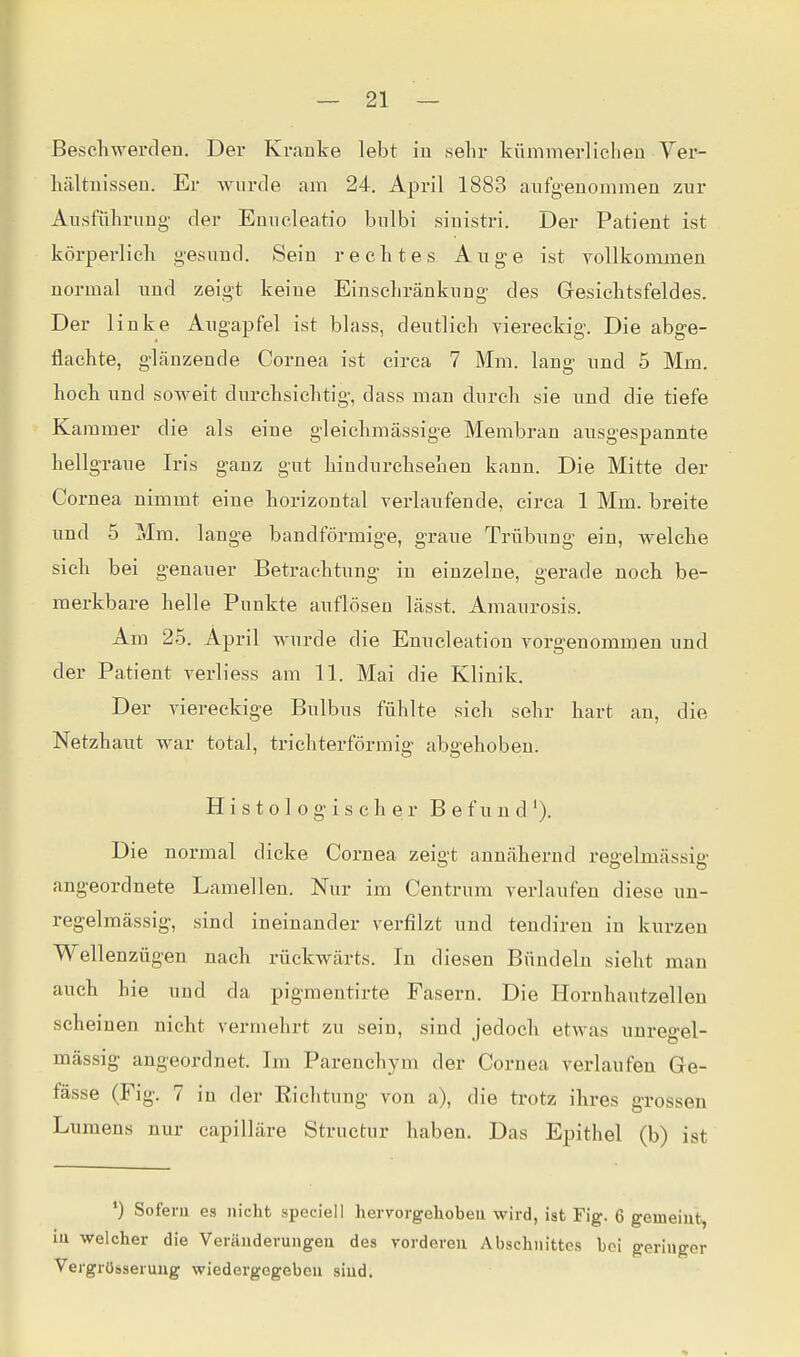 Beschwerdeu. Der Krauke lebt in sehr kümmerlichen Ver- hältuisseu. Er wurde am 24. April 1883 aiifg'euommen zur Aiisführimg- der Emieleatio bnlbi siuistri. Der Patient ist körperlich g-esuud. Sein rechtes Auge ist vollkommen normal und zeigt keine Einschränkung des Gresichtsfeldes. Der linke Augapfel ist blass, deutlich viereckig. Die abge- flachte, glänzende Cornea ist circa 7 Mm. lang und 5 Mm. hoch und soweit durchsichtig, dass man durch sie und die tiefe Kammer die als eine gleichmässige Membran ausgespannte hellgraue Iris ganz gut hindurchseaen kann. Die Mitte der Cornea nimmt eine horizontal verlaufende, circa 1 Mm. breite und 5 Mm. lange bandförmige, graue Trübung ein, welche sich bei genauer Betrachtung in einzelne, gerade noch be- merkbare helle Punkte auflösen lässt. Amaurosis. Am 25. April wurde die Enucleation vorgenommen und der Patient verliess am 11. Mai die Klinik. Der viereckige Bulbus fühlte sich sehr hart an, die Netzhaut war total, trichterförmig abgehoben. Histologischer Befund'). Die normal dicke Cornea zeigt annähernd regelmässig angeordnete Lamellen. Nur im Centrum verlaufen diese un- regelmässig, sind ineinander verfilzt und tendiren in kurzen Wellenzügen nach rückwärts. In diesen Bündeln sieht man auch hie und da pigmentirte Fasern. Die Horuhautzelleu scheinen nicht vermehrt zu sein, sind jedoch etwas unregel- mässig angeordnet. Im Parenchym der Cornea verlaufen Ge- fässe (Fig. 7 in der Eichtung von a), die trotz ihres grossen Lumens nur capilläre Struetur haben. Das Epithel (b) ist ') Soferu es nicht speciell hervorgeliobeu wird, ist Fig. 6 gemeint, iu welcher die Veräudevungeu des vorderen Abschnittes bei geringer Vergrösserung wiedergegeben sind.