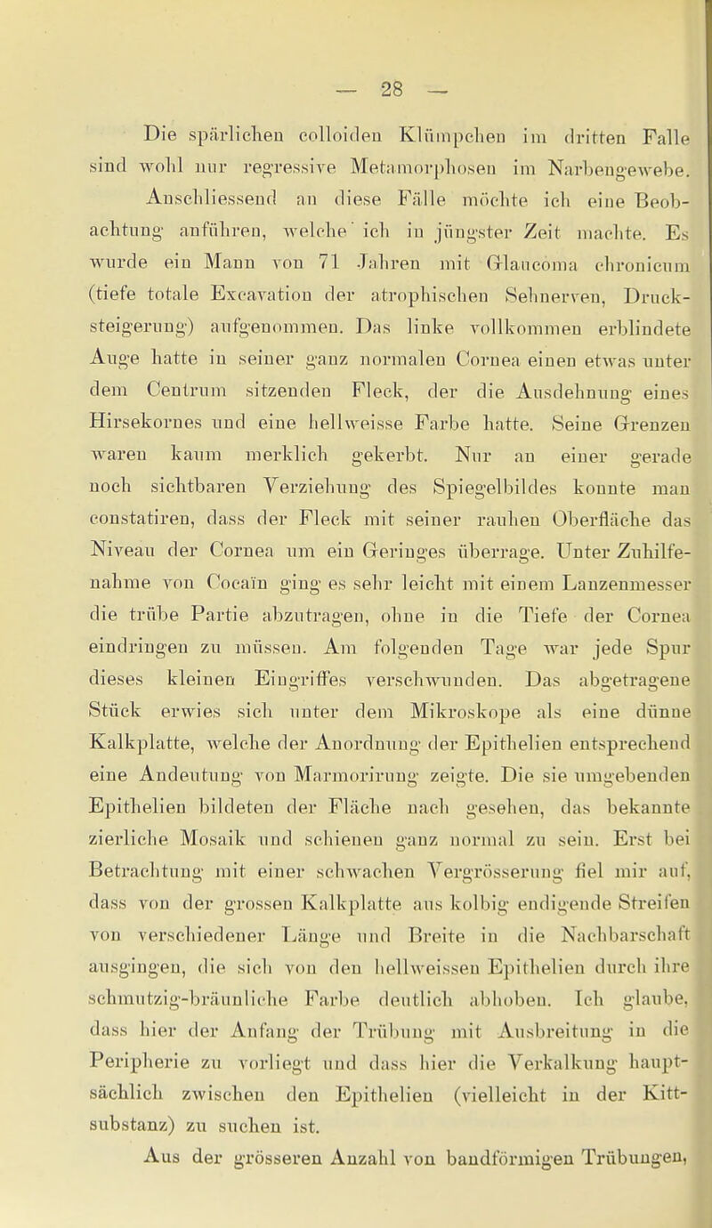 Die spärliclieu colloiclen Klüinpcheu im dritten Falle sind wolil nur re^^ressive Metamorphosen im Narbeng-eAvebe. Anschliessend an diese Fälle möchte ich eine Beob- achtung- anführen, welche ich in jüngster Zeit machte. Es wurde ein Manu von 71 Jahren mit Grlancoma chronicum (tiefe totale Excavatiou der atrophischen »Sehnerven, Druek- steigernng) anfgenommeu. Das linke yollkommen erblindete Auge hatte in seiner ganz normalen Cornea einen etwas unter dem Ceutrum sitzeuden Fleck, der die Ausdehnung eines Hirsekornes und eine liellweisse Farbe hatte. Seine Grrenzen waren kaum merklich gekerbt. Nur an einer gerade noch sichtbaren Yerziehung des Spiegelbildes konnte mau constatiren, dass der Fleck mit seiner rauheu Oberfläche das Niveau der Cornea um ein Greringes überrage. Unter Zuhilfe- nahme von Cocain ging es sehr leicht mit einem Lanzenmesser die trübe Partie abzutragen, ohne in die Tiefe der Cornea eindringen zw müsseu. Am folgenden Tage war jede Spur dieses kleinen Eiugrifi^es verschwunden. Das abgetragene Stück erwies sich unter dem Mikroskope als eine dünne Kalkplatte, Avelche der Anordnung der Epithelien entsprechend eine Andeutung von Marraoriruug zeigte. Die sie umgebenden Epithelien bildeten der Fläche nach gesehen, das bekannte zierliche Mosaik und schienen ganz normal zu sein. Erst bei Betrachtung mit einer schwachen Vergrösserung fiel mir auf, dass Ton der grossen Kalkplatte aus kolbig endigende Streifen von verschiedener Länge und Breite in die Nachbarschaft ausgingen, die sich von den hellweisseu Epithelien durch ihre schmutzig-bräunliche Farbe deutlich abhoben. Ich glaube, dass hier der Anfang der Trübung mit Ausbreitung- in die Peripherie zu vorliegt und dass hier die Verkalkung haupt- sächlich zwischen den Epithelien (vielleicht in der Kitt- substanz) zu suchen ist. Aus der grösseren Anzahl von bandförmig-en Trübungen, i