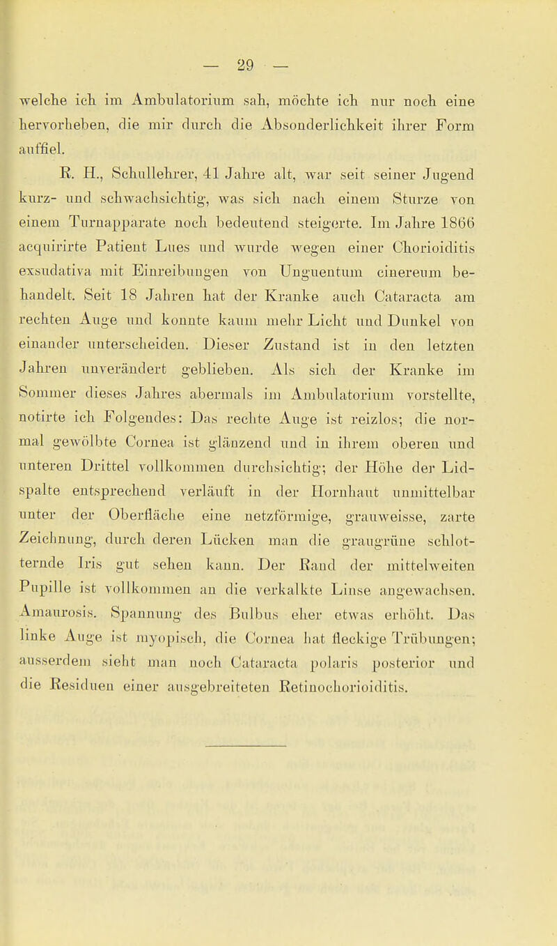 welche ich im Ambiilatorixim sah, möchte ich mir noch eine hervorheben, die mir durch die Absonderlichkeit ihrer Form auffiel. R. H., Schullehi-er, 41 Jahre alt, war seit seiner Jugend kui'z- und schwachsichtig-, was sich nach einem Sturze Ton einem Turnapparate noch bedeutend steigorte. Im Jahre 1866 acquirirte Patient Lues und Avurde Avegeu einer Chorioiditis exsudativa mit Einreibungen von Unguentum cinereum be- handelt. Seit 18 Jahren hat der Kranke anch Cataracta am rechten Auge und konnte kaum mehr Licht und Dunkel von einauder unterscheiden. Dieser Zustand ist in den letzten Jahren unverändert geblieben. Als sich der Kranke im Sommer dieses Jahres abermals im Ambulatorium vorstellte, notirte ich Folgendes: Das rechte Auge ist reizlos; die nor- mal gewölbte Cornea ist glänzend und in ihrem oberen imd unteren Drittel vollkommen durchsichtig; der Höhe der Lid- spalte entsprechend verläuft in der Hornhaut unmittelbar unter der Oberfläche eine netzförmige, grauweisse, zarte Zeichnung, durch deren Lücken man die graugrüne schlot- ternde Iris gut sehen kann. Der Rand der mittelweiten Pupille ist vollkommen an die verkalkte Linse angewachsen. Amaurosis. Spannung des Bulbus eher etwas erhöht. Das linke Auge ist myopisch, die Cornea hat fleckige Trübungen; ausserdem sieht man noch Cataracta polaris posterior und die Residuen einer ausgebreiteten Retinochorioiditis.