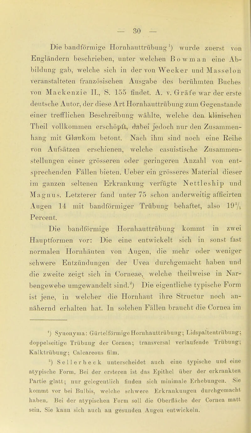 Die bandförmige Hornliauttrübimg-') wurde zuerst von Engländern beschrieben, nuter welclien B o w m a n eine Ab- bildung gab, welche sich in der von Wecker und Masseion veranstalteten französischen Ausgabe des berühmten Buches von Mackenzie IL, S. 155 findet. A. v. Grräfe Avar der erste deutsche Autor, der diese Art Hornhauttrübung zum Gegenstande einer trefflichen Beschreibung wählte, welche den klinischen Theil vollkommen erschöpft, dabei Jedoch nur den Zusammen- hang mit Grla;Tikom betont. Nach ihm sind noch eine Reihe von Aufsätzen erschienen, welche casuistische Znsammen- stellungen einer grösseren oder geringereu Anzahl von ent- sprechenden Fällen bieten. Ueber ein grösseres Material dieser im ganzen seltenen Erkrankung verfügte Nettleship und Magnus. Letzterer fand unter 75 schon anderweitig afficirten Augen 14 mit bandförmiger Trübung behaftet, also 197ö Percent. Die bandförmige Hornhauttrübung kommt in zwei Hauptformen vor: Die eine entwickelt sich in sonst fast normalen Hornhäuten von Augen, die mehr oder Aveniger schwere Entzündungen der Uvea durchgemacht haben und die zweite zeigt sich in Corneae, welche theilweise in Nar- bengewebe umgewandelt sind.^} Die eigentliche typische Form ist jene, in welcher die Hornhaut ihre Structur noch an- nähernd erhalten hat. In solchen Fällen braucht die Cornea im ') Synonyma: GürteltonuigeHornhauttrübung; Lids^jaltentrübung; doppelseitige Trübung der Cornea; (ransver.sal verlaufende Trübung; Kalktrübung-, Calcareous film. -) S e 1 1 e r b e c k unterscheidet auch eine typische und eine atypisclie Form. Bei der ersteren ist das Epithel über der erkrankten Partie glatt; nur gelegentlich finden sich minimale Erhebungen. Sie kommt vor bei Bulbis, welche schwere Erkrankungen durchgemacht haben. Bei der atypischen Form soll die Oberlläche der Cornea matt sein. Sie kann sich auch au gesunden Augen entwickeln.