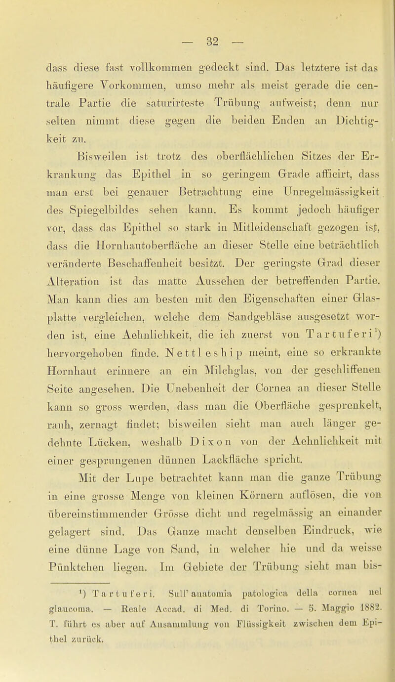 dass diese fast vollkommen gedeckt sind. Das letztere ist das häufigere Vorkommen, umso mehr als meist gerade die cen- trale Partie die saturirteste Trübung aufweist; denn nur selten nimmt diese gegen die beiden Enden an Dichtig- keit zu. Bisweilen ist trotz des oberÜäeliliclien Sitzes der Er- krankung das Epitliel in so geringem Grade afFicirt, dass man erst bei genauer Betrachtung eine Unregelmässigkeit des Spiegelbihles sehen Itann. Es kommt jedoch häufiger vor, dass das Epithel so stark in Mitleidenschaft gezogen ist, dass die Hornhautoberfläche an dieser Stelle eine beträchtlich veränderte Beschaff'enheit besitzt. Der geringste Grrad dieser Alteration ist das matte Aussehen der betreffenden Partie. Man kann dies am besten mit den Eigenschaften einer Glas- platte vergleichen, welche dem Sandgebläse ausgesetzt wor- den ist, eine Aehnliclikeit, die ich zuerst von Tartuferi') hervorgehoben finde. N e 111 e s h i p meint, eine so erkrankte Hornhaut erinnere an ein Milchglas, von der geschliffenen Seite angesehen. Die Unebenheit der Cornea an dieser Stelle kann so gross werden, dass man die Oberfläche gesprenkelt, rauh, zernagt findet; bisweilen sieht mau auch länger ge- dehnte Lücken, weshalb Dixon von der Aehnliclikeit mit einer gesprungenen dünnen Lackfläche spricht. Mit der Lupe betrachtet kann man die ganze Trübung in eine grosse Menge von kleinen Körnern auflösen, die von übereinstimmender Grösse dicht und regelmässig an einander gelagert sind. Das Ganze macht denselben Eindruck, Avie eine dünne Lage von Saud, in welcher hie und da Aveisse Pünktchen liegen. Im Gebiete der Trübung sieht man bis- ') Tartuferi. Siill''auatomia patologiea della coniea uel glauconia. — Reale Acead. di Med. di Toriiio. — 5. Maggio 1882. T. führt es aber auf Ausammluug vuu Flüssigkeit zwischen dem Epi- thel zurück.