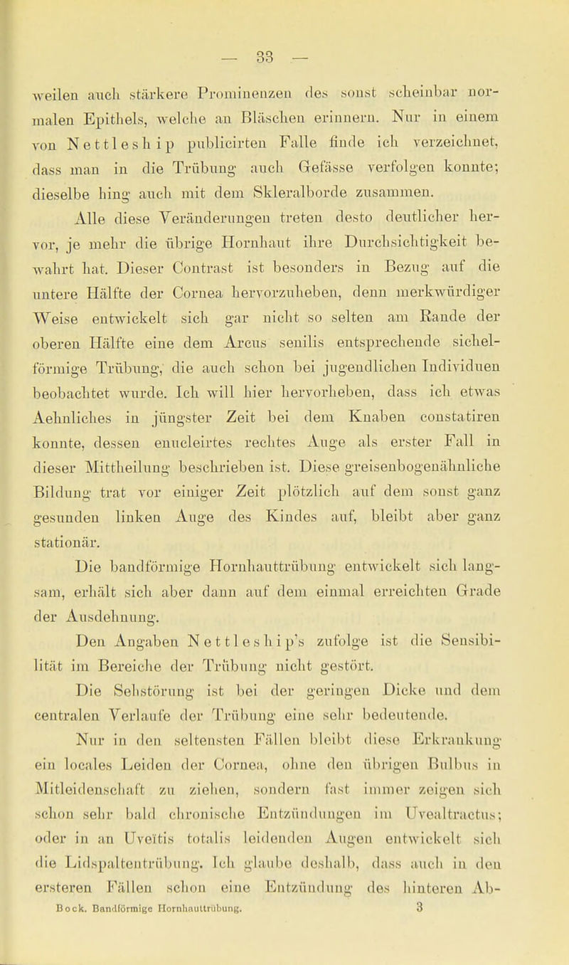 Aveilen auch stärkei-e Proniineuzen (le.s sonst sclieinbar nor- malen Epithels, welche an Bläsclien erinnern. Nur in einem von N e 111 e s h i p publicirten Falle finde ich verzeichnet, dass man in die Trübung- auch Gefässe verfolgen konnte; dieselbe hing auch mit dem Skleralborde zusammen. Alle diese Veränderungen treten desto deutlicher her- vor, je mehr die übrige Hornhaut ilire Dnrclisiclitigkeit be- wahrt bat. Dieser Coutrast ist besonders in Bezug auf die untere Hälfte der Cornea liervorzubeben, denn merkwürdiger Weise entwickelt sieb gar nicht so selten am Rande der oberen Hälfte eine dem Arcus senilis entsprechende sichel- förmige Trübung, die auch schon bei jugendlichen Individuen beobachtet wurde. Ich will hier hervorheben, dass ich etwas Aehnliches in jüngster Zeit bei dem Knaben constatiren konnte, dessen euueleirtes rechtes Auge als erster Fall in dieser Mittheilung beschrieben ist. Diese greisenbogeuähnliche Bildung trat vor einiger Zeit plötzlich aiif dem sonst ganz gesunden linken Auge des Kindes auf, bleibt aber ganz stationär. Die bandförmige Hornhauttrübung entwickelt sich lang- sam, erhält sich aber dann auf dem einmal erreichten Grade der Ausdehnung. Den Angaben N e 111 e s h i p's zufolge ist die Sensibi- lität im Bereiclie der Trübung nicht gestört. Die Sehstörung ist bei der geringen Dicke imd dem centralen Verlaufe der Trübung eine sehr bedeutende. Nur in den seltensten Fällen bleibt diese Erkrankung ein locales Leiden der Cornea, ohne den übrigen Bulbus in Mitleidensciiaft zu ziehen, sondern fast immer zeigen sich schon sehr bald chronische Entzündungen im Uvealtractus; oder in an Uveitis totalis leidenden Augen eutwickelt sich die Lidspaltentrübung. Ich glaube doshalb, dass auch in den ersteren Fällen schon eine Entzündung des hinteren Ab- Bock, Bandförmige Hornhauttrübung. 3