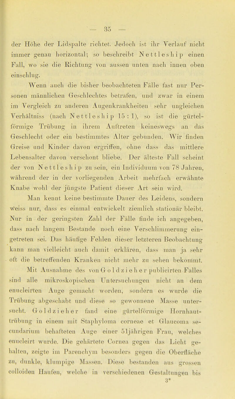 der Höhe der Lidspalte richtet Jedoch ist ihr Verlauf nicht immer genau horizontal; so beschreibt Nettleship einen Fall, wo sie die Richtung- von aussen unten nach innen oben einschlug. Wenn auch die bisher beobachteten Fälle fast nur Per- sonen männlichen Geschlechtes betrafen, und zwar in einem im Vergleich zu anderen Augenkrankheiten sehr ungleichen Verhältniss (nach Nettleship 15:1), so ist die gürtel- förmige Trübung in ihrem Auftreten keineswegs an das Geschlecht oder ein bestimmtes Alter gebunden. Wir finden Greise und Kinder davon ergriflfen, ohne dass das mittlere Lebensalter davon verschont bliebe. Der älteste Fall scheint der von Nettleship zu sein, ein Individuum von 78 Jahren, während der in der vorliegenden Arbeit mehrfach erwähnte Knabe wohl der jüngste Patient dieser Art sein wird. Man kennt keine bestimmte Dauer des Leidens, sondern Weiss nur, dass es einmal entwickelt ziemlieh stationär bleibt. Nur in der geringsten Zahl der Fälle finde ich angegeben, dass nach langem Bestände noch eine Verschlimmerung ein- getreten sei. Das häufige Fehleu dieser letzteren Beobachtung kanu man vielleicht auch damit erklären, dass mau ja sehr oft die betreffenden Kranken nicht mehr zu selien bekommt. Mit Ausnahme des von G o 1 d z i e h e r publicirten Falles sind alle mikroskopischen Untersuchungen nicht an dem enucleii'ten Auge gemacht worden, sondern es wurde die Trübung abgeschabt und diese so gewonnene Masse unter- sucht. G 0 I d z i e h e r fand eine gürtelförmige Hornhaut- trübung in einem mit Staphyloma corneae et Ghvucoma se- cundarium behafteten Auge einer 5]jährigeu Frau, welches enucleirt wurde. Die gehärtete Cornea gegen das Licht ge- halten, zeigte im Pareuchym besonders gegen die Oberfläche zu, dunkle, klumpige Massen. Diese bestanden aus grossen colloiden Haufen, welche in verschiedenen Gestaltungen bis 3*