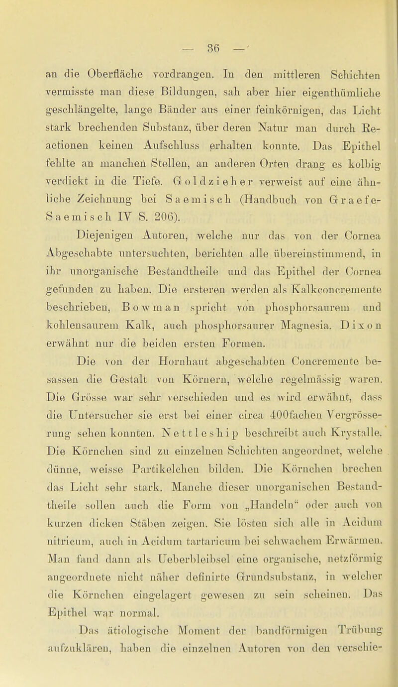 an die Oberfläche vordrangen. In den mittleren Schichten vermisste man diese Bildungen, sah aber hier eigenthümliche geschlängelte, lange Bänder ans einer feinkörnigen, das Licht stark brechenden Substanz, über deren Natur man durch Re- actionen keinen xA.nfschluss erhalten konnte. Das Epithel fehlte an manchen Stellen, au anderen Orten drang es kolbig verdickt in die Tiefe. G o 1 d z i e h e r verweist auf eine ähn- liche Zeichnung bei Saemisch (Handbuch von Graefe- Saemisch IV S. 206). Diejenigen Autoren, welche nur das von der Cornea Abgeschabte nutersuchten, berichten alle übereinstimmend, in ihr unorganische Bestandtheile und das Epithel der Cornea gefunden zu haben. Die ersteren werden als Kalkconcremente beschrieben, B o w m a n spricht von phosphorsanrem und kohlensaurem Kalk, auch phosphorsaurer Magnesia. D i x o n erwähnt nur die beiden ersten Formen. Die von der Horuhant abgeschabten Coucremeute be- sassen die Gestalt von Körnern, welche regelmässig AA'aren. Die Grösse war sehr verschieden und es ward erwähnt, dass die Untersucher sie erst bei einer circa 400fachen Vergrösse- rung sehen konnten. N e 111 e s h i p beschreibt auch Krystalle. Die Körnchen sind zu eiuzeluen Schichten angeordnet, welche dünne, weisse Partikelcheu bildeu. Die Körncheu brechen das Licht sehr stark. Manche dieser unorganischen Bestand- theile solleu auch die Form vou „Handeln oder auch von kurzen dicken Stäben zeigen. Sie lösten sich alle in Acidum nitricum, auch in Acidum tartaricum bei schwachem Erwärmen. Man fand dann als üeberbleibsel eine organische, netzförmig angeordnete nicht näher defiuirte Grundsubstanz, in welcher die Körncheu eingelagert gewesen zu sein scheinen. Das Epithel war noi*mal. Das ätiologische Moment der bandförmigen Trübung aufzuklären, haben die einzelnen Autoren von den verschie-