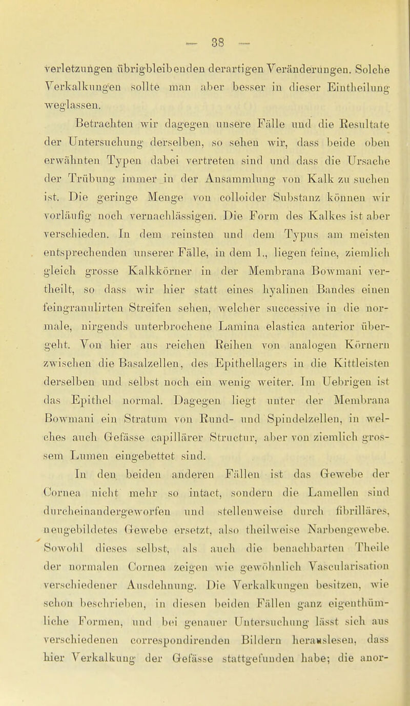 verletzimg'en iibrigbleibeuden derartigen Yeräuderüngen. Solche Yerkalkuug'eü sollte man aber besser iu dieser EintlieiluDg weglassen. Betrachten wir dagegen xmsei'e Fälle und die Resultate der Untersnchimg derselben, so sehen wir, (Uxss l^eide oben erwähnten Typen dabei vertreten sind und dass die Ursache der Trübnng immer in der Ansammlung von Kalk zu suchen ist. Die geringe Menge von colloider Substanz können wir vorläufig' noch vernachlässigen. Die Form des Kalkes ist aber verschieden. In dem reinsten und dem Typus am meisten entsprechenden unserer Fälle, in dem 1., liegen feine, ziemlich gleicli grosse Kalkkörner in der Membrana Bowmani ver- theilt, so dass wir hier statt eines hyalinen Bandes einen feingranulirten Streifen sehen, welcher successive in die nor- male, nirgends untei'brochene Lamina elastica anterior über- geht. Von hier aus reichen Reihen von analogen Körnern zwischen die Basalzellen, des Epithellagers in die Kittleisten derselben und selbst noch ein wenig weiter. Im Uebrigen ist das Epithel normal. Dagegen liegt unter der Membrana Bowmani ein Stratum von Rund- und Spindelzellen, in wel- ches auch Grefässe capillärer Structur, aber von ziemlich gros- sem Lumen eingebettet sind. In den beiden anderen Fällen ist das Gewebe der Cornea nicht mehr so intaet, sondern die Lamellen sind durcheinandergeworfen und stellenweise durch fibrilläres, neugebildetes Glewebe ersetzt, also theilweise Narbengewebe. Sowohl dieses selbst, als auch die benachbarten Theile der normalen Cornea zeigen wie gewöhnlich Vascularisatiou verschiedener Ausdehnung. Die Verkalkungen besitzen, wie schon besehrieben, in diesen beiden Fällen ganz eigeuthüm- liche Formen, und bei genauer Untersuchung- lässt sich aus verschiedeneu correspoudirenden Bildern herawsleseu, dass hier Verkalkung der Grefässe stattgefunden habe; die anor-