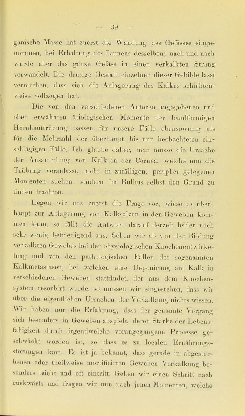 g-aniselie Masse liat zuerst die Wandung des Grefässes einge- nommen, bei Erhaltung- des Lumens desselben; nacli und nacli wurde aber das ganze Grefäss in einen verkalkten Strang verwandelt. Die drusige Gestalt einzelner dieser Grebiide lässt vermutlien, dass sieb die Anlagerung des Kalkes scbiebten- weise vollzogen bat. Die von den verschiedenen Autoren angegebenen und oben erwähnten ätiologischen Momente der bandförmigen Hornhauttrübung passen für unsere Fälle ebensoAvenig als für die Mebrzahl der überhaupt bis nun beobachteten ein- schlägigen Fälle. Ich glaube daher, mau müsse die Ursache iler Ansammlung von Kalk in der Cornea, welche nun die Trübung veranlasst, nicht in zufälligen, peripher gelegenen Momenten suchen, sondern im Bulbns selbst den Grund zu finden trachten. Legen wir uns zuerst die Frage vor, wieso es über- lianpt zur Ablagerung von Kalksalzen in den Geweben kom- men kann, so fällt die Autwort darauf derzeit leider noch sehr wenig befriedigend aus. Sellen wir ab von der Bildung verkalkten Gewebes bei der physiologischen Knochenentwieke- limg imd von den pathologischen Fällen der sogenannten Kalkmetastasen, bei welchen eine Deponirung am Kalk in verschiedenen Geweben stattfindet, der aus dem Knocheu- system resorbirt wurde, so müssen Avir eingestehen, dass wir über die eigentlichen Ursachen der Verkalkung nichts wissen. Wir haben nur die Erfahrung, dass der genannte Vorgang sich besonders in Geweben abspielt, deren Stärke der Lebens- fähigkeit durch irgendwelche vorangegangene Processe ge- schwächt worden ist, so dass es zu localen Ernährunsrs- Störungen kam. Es ist ja bekannt, dass gerade in abgestor- benen oder theilweise mortificirten Geweben Verkalkung be- sonders leicht und oft eintritt. Gehen wir einen Schritt nach rückwärts und fragen Avir nun nach jenen Momenten, welche