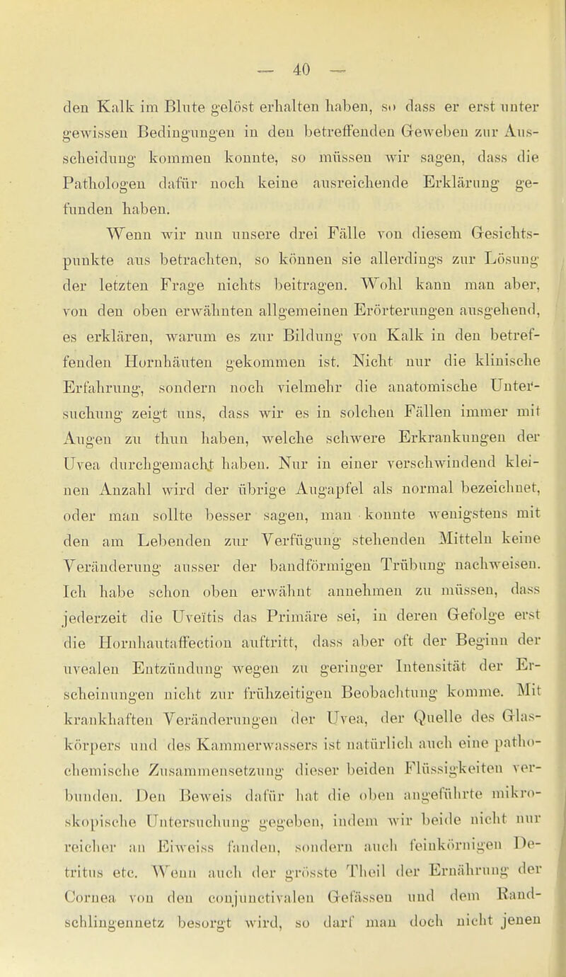 den Kalk im Blute gelöst erhalten haben, so dass er erst unter gewissen Bedingungen in den betreffenden Geweben zur Awh- scheidung kommen konnte, so müssen wir sagen, dass die Pathologen dafür noch keine ausreichende Erklärung ge- funden haben. Wenn wir nun unsere drei Fälle von diesem Gesichts- punkte aus betrachten, so können sie allerdings zur Lösung der letzten Frage nichts beitragen. Wohl kann man aber, von den oben erwähnten allgemeinen Erörterungen ausgehend, es erklären, warum es zur Bildung von Kalk in den betref- fenden Hornhäuten gekommen ist. Nicht nur die klinische Erfahrung, sondern noch vielmehr die anatomische Untei'- suchung zeigt uns, dass wir es in solchen Fällen immer mit Augen zu thuu haben, welche schwere Erkrankungen der Uvea durchgemacht haben. Nur in einer verschwindend klei- nen Anzahl wird der übrige Augapfel als normal bezeichnet, oder mau sollte besser sagen, man konnte Avenigsteus mit den am Lebenden zur Verfügung stehenden Mitteln keine Veränderung ausser der bandförmigen Trübung nachweisen. Ich habe schon oben erwälmt annehmen zu müssen, dass jederzeit die Uveitis das Primäre sei, in deren Gefolge erst die Hornhautaffection auftritt, dass aber oft der Beginn der uvealeu Entzündung wegen zu geringer Intensität der Er- scheinungen nicht zur frühzeitigen Beobachtung komme. Mit krankhaften Veränderungen (Un- Uvea, der Quelle des Glas- körpers und des Kammerwassers ist natürlich auch eine patho- chemische Zusammensetzung dieser beiden Flüssigkeiten ver- bunden. Den Beweis dafür hat die oben angeführte mikro- skopische Untersuchung gegeben, indem wir beide nicht nur reiclier an Eiweiss fanden, soudern auch feinkörnigen De- tritus etc. Wenn auch der grösste Tlieil der Ernährung der Cornea von den conjunctivaleu Gefässeu und dem Rand- schlingennetz besorgt wird, so darf mau doch nicht jenen