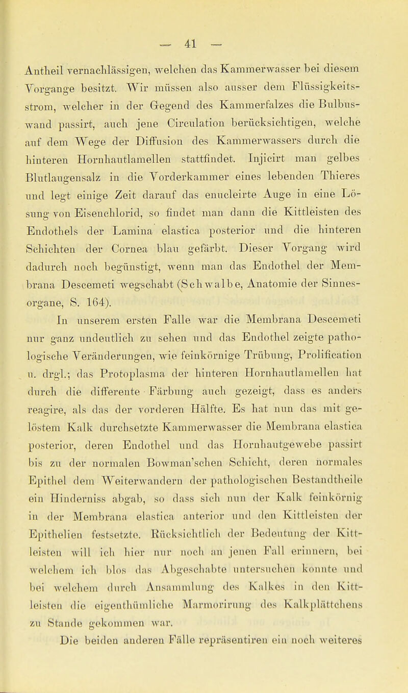 Antlieil vernachlässigen, welchen das Kammerwasser bei diesem Vorffane-e besitzt. Wir müssen also ausser dem Flüssigkeits- Strom, welcher in der Gegend des Kammerfalzes die Bnlbns- wand passirt, auch jene Circulation berücksichtigen, welche anf dem Wege der Diffusion des Kammerwassers durch die hinteren Horuhantlamellen stattfindet. Injicirt mau gelbes Blntlano-ensalz in die Vorderkammer eines lebenden Thieres und legt einige Zeit darauf das enucleirte Auge in eiue Lö- sung von Eisenchlorid, so findet man dann die Kittleisten des Endothels der Lamina elastica posterior und die hinteren Schichten der Cornea blau gefärbt. Dieser Vorgang wird dadurch noch begünstigt, wenn man das Endothel der Mem- brana Descemet! wegschabt (Schwalbe, Anatomie der Sinnes- organe, S. 164). In unserem ersten Falle war die Membrana Descemet! nur ganz undeutlich zu sehen und das Endothel zeigte patho- logische Veränderungen, wie feinkörnige Trübung, Prolification u. drgl.; das Protoplasma der hinteren Hornhautlamellen hat durch die differente Färbung auch gezeigt, dass es anders reagire, als das der vorderen Hälfte. Es hat nun das mit ge- löstem Kalk durchsetzte Kammerwasser die Membrana elastica posterior, deren Endothel und das Horuhautgewebe passirt bis zu der normalen Bowman'schen Schicht, deren normales Epitliel dem Weiterwandern der pathologischen Bestaudtheile ein Hinderniss abgab, so dass sich nun der Kalk feinkörnig in der Membrana elastica anterior uud den Kittleisten der Epithelien festsetzte. Rücksichtlich der Bedeutung der Kitt- leisteu will ich hier nur noch an jenen Fall erinnern, bei Avelchem ich blos das Abgeschabte untersuchen konnte und bei welchem durch Ansammlung des Kalkes in den Kitt- leisten die eigenthümliehe Marmoriruug des Kalkplättchens zu Staude gekommen war. Die beiden anderen Fälle repräsentiren ein noch weiteres