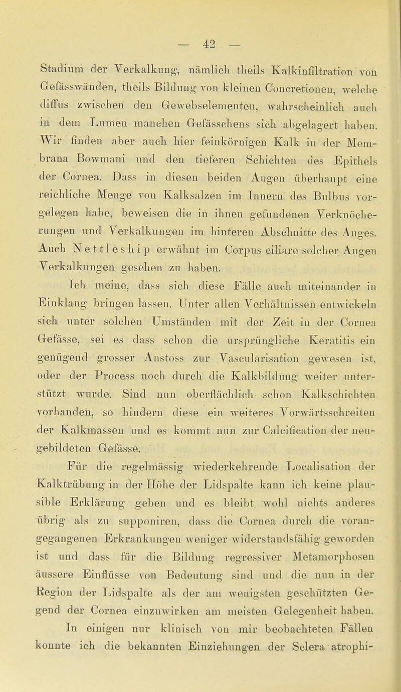 Stadium der Yerkalkung', uäralich theils Kalkiafiltration von Gefässwändeu, tlieils Bilduug- von kleineu Concretionen, welelie difFus zwischen den Gewebselenieuteu, Avalirselieinlicli aueli in dem Lumen manchen Grefässchens sicli abgelagert liabeu. Wir finden aber auch hier feinkörnigen Kalk in der Mem- brana BoAvmani und den tieferen Schichten des Epithels der Cornea. Dass in diesen beiden Augen überhaupt eine reichliche Menge von Kalksalzen im Innern des Bulbus vor- gelegen liabe, beweisen die in ihnen gefundenen Verkuöche- ruugen und Verkalkungen im hinteren Abschnitte des Auges. Auch N e 111 e s h i p erwälint im Corpus ciliare solcher Augen Verkalkungen gesehen zu haben. meine, dass sich diese Fälle auch miteinander in Einklang bringen lassen. Unter allen Verhältnissen entwickeln sich unter solchen Umständen mit der Zeit in der Cornea Grefässe, sei es dass schon die ursprüngliche Keratitis ein genügend grosser Anstoss zur Vascularisation gewesen ist, oder der Process noch durch die Kalkbildun- weiter unter- stützt wurde. Sind nun oberflächlich- schon Kalkschichteu vorhanden, so hindern diese ein weiteres Vorwärtsschreiten der Kalkmassen und es kommt nun zur Calcificatiou der ueu- gebildeten Gefässe. Für die regelmässig Aviederkehrende Localisatiou der Kalktrübuug in der Höhe der Lidspalte kann ich keine plau- sible Erklärung geben und es bleibt wohl nichts anderes übrig als zu supponir.en, dass die Cornea durch die voran- gegangenen Erkrankungen weniger widerstandsfähig geworden ist und dass für die Bildung regressiver Metamorphosen äussere Einflüsse von Bedeutnnü' sind und die nun in der Region der Lidspalte als der am wenigsten geschützten Ge- gend der Cornea einzuwirken am meisten Gelegenheit haben. In einigen nur klinisch von mir beobachteten Fällen konnte ich die bekannten Einziehungen der Selera atroph!-