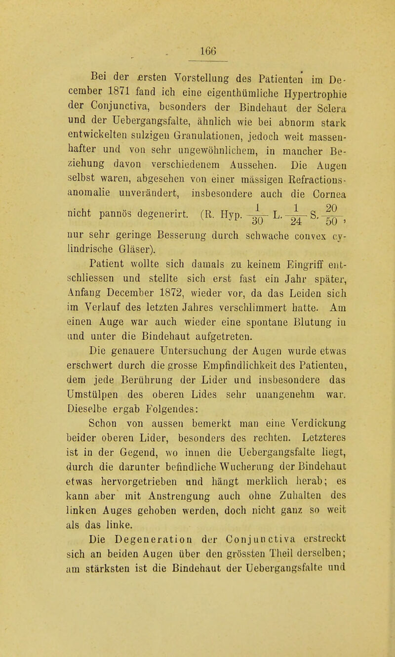 Bei der £rsten Vorstellung des Patienten im De- ceraber 1871 fand ich eine eigentümliche Hypertrophie der Conjunctiva, besonders der Bindehaut der Sclera und der üebergangsfalte, ähnlich wie bei abnorm stark entwickelten salzigen Granulationen, jedoch weit massen- hafter und von sehr ungewöhnlichem, in mancher Be- ziehung davon verschiedenem Aussehen. Die Augen selbst waren, abgesehen von einer massigen Refractions- anomalie unverändert, insbesondere auch die Cornea nicht pannös degenerirt. (R. Hyp. L. S. nur sehr geringe Besserung durch schwache convex cy- lindrische Gläser). Patient wollte sich damals zu keinem Eingriff ent- schliessen und stellte sich erst fast ein Jahr später, Anfang December 1872, wieder vor, da das Leiden sich im Verlauf des letzten Jahres verschlimmert hatte. Am einen Auge war auch wieder eine spontane Blutung iu und unter die Bindehaut aufgetreten. Die genauere Untersuchung der Augen wurde etwas erschwert durch die grosse Empfindlichkeit des Patienten, dem jede Berührung der Lider und insbesondere das Umstülpen des oberen Lides sehr unangenehm war. Dieselbe ergab Folgendes: Schon von aussen bemerkt man eine Verdickung beider oberen Lider, besonders des rechten. Letzteres ist in der Gegend, wo innen die Üebergangsfalte liegt, durch die darunter befindliche Wucherung der Bindehaut etwas hervorgetrieben und hängt merklich herab; es kann aber mit Anstrengung auch ohne Zuhalten des linken Auges gehoben werden, doch nicht ganz so weit als das linke. Die Degeneration der Conjunctiva erstreckt sich an beiden Augen über den grössten Theil derselben; am stärksten ist die Bindehaut der Üebergangsfalte und