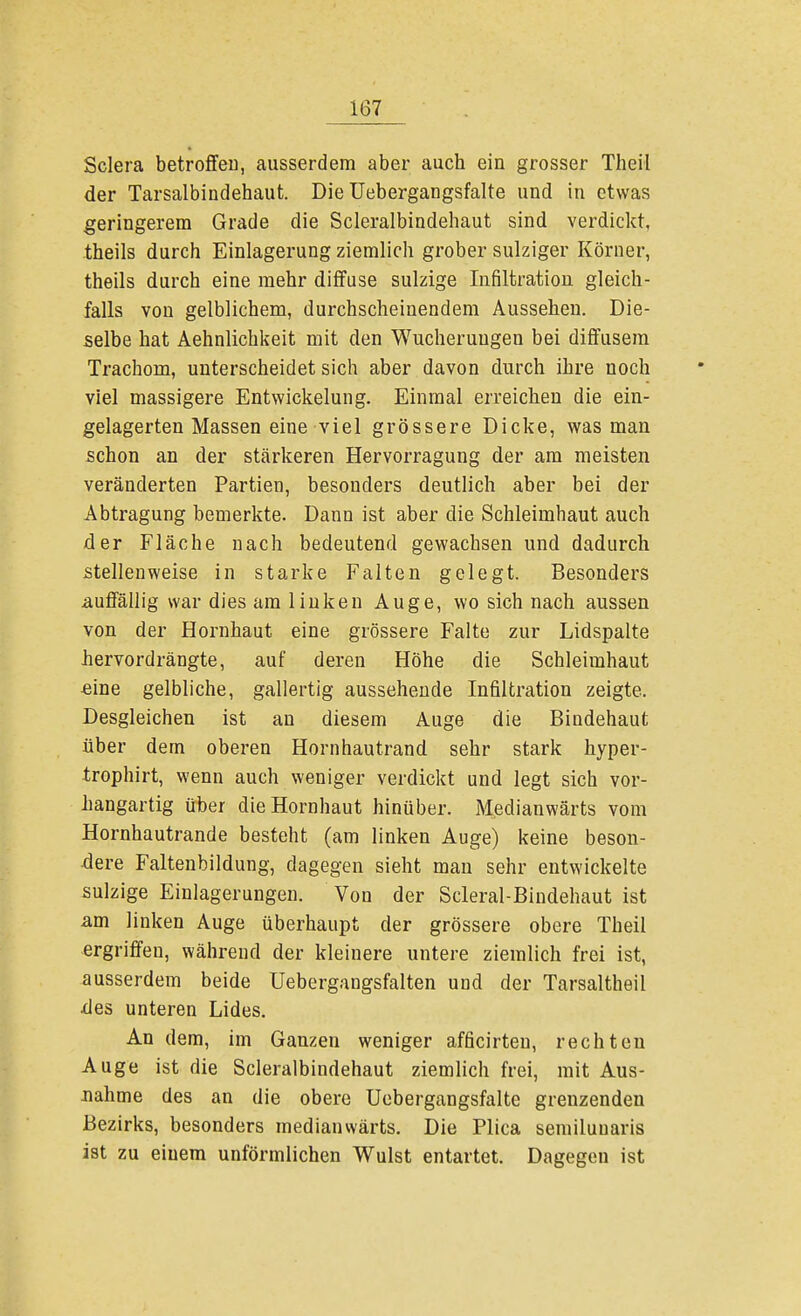 Sclera betroffen, ausserdem aber auch ein grosser Theil der Tarsalbindehaut. Die Uebergangsfalte und in etwas geringerem Grade die Scleralbindehaut sind verdickt, theils durch Einlagerung ziemlich grober sulziger Körner, theils durch eine mehr diffuse sulzige Infiltration gleich- falls von gelblichem, durchscheinendem Aussehen. Die- selbe hat Aehnlichkeit mit den Wucherungen bei diffusem Trachom, unterscheidet sich aber davon durch ihre noch viel massigere Entwicklung. Einmal erreichen die ein- gelagerten Massen eine viel grössere Dicke, was man schon an der stärkeren Hervorragung der am meisten veränderten Partien, besonders deutlich aber bei der Abtragung bemerkte. Dann ist aber die Schleimhaut auch der Fläche nach bedeutend gewachsen und dadurch stellenweise in starke Falten gelegt. Besonders auffällig war dies am linken Auge, wo sich nach aussen von der Hornhaut eine grössere Falte zur Lidspalte hervordrängte, auf deren Höhe die Schleimhaut eine gelbliche, gallertig aussehende Infiltration zeigte. Desgleichen ist an diesem Auge die Bindehaut über dem oberen Hornhautrand sehr stark hyper- trophirt, wenn auch weniger verdickt und legt sich vor- hangartig über die Hornhaut hinüber. Medianwärts vom Hornhautrande besteht (am linken Auge) keine beson- dere Faltenbildung, dagegen sieht man sehr entwickelte sulzige Einlagerungen. Von der Scleral-Bindehaut ist am linken Auge überhaupt der grössere obere Theil ergriffen, während der kleinere untere ziemlich frei ist, ausserdem beide üebergangsfalten und der Tarsaltheil •des unteren Lides. An dem, im Ganzen weniger afficirteu, rechten Auge ist die Scleralbindehaut ziemlich frei, mit Aus- nahme des an die obere Uebergangsfalte grenzenden Bezirks, besonders medianwärts. Die Plica semilunaris ist zu einem unförmlichen Wulst entartet. Dagegen ist