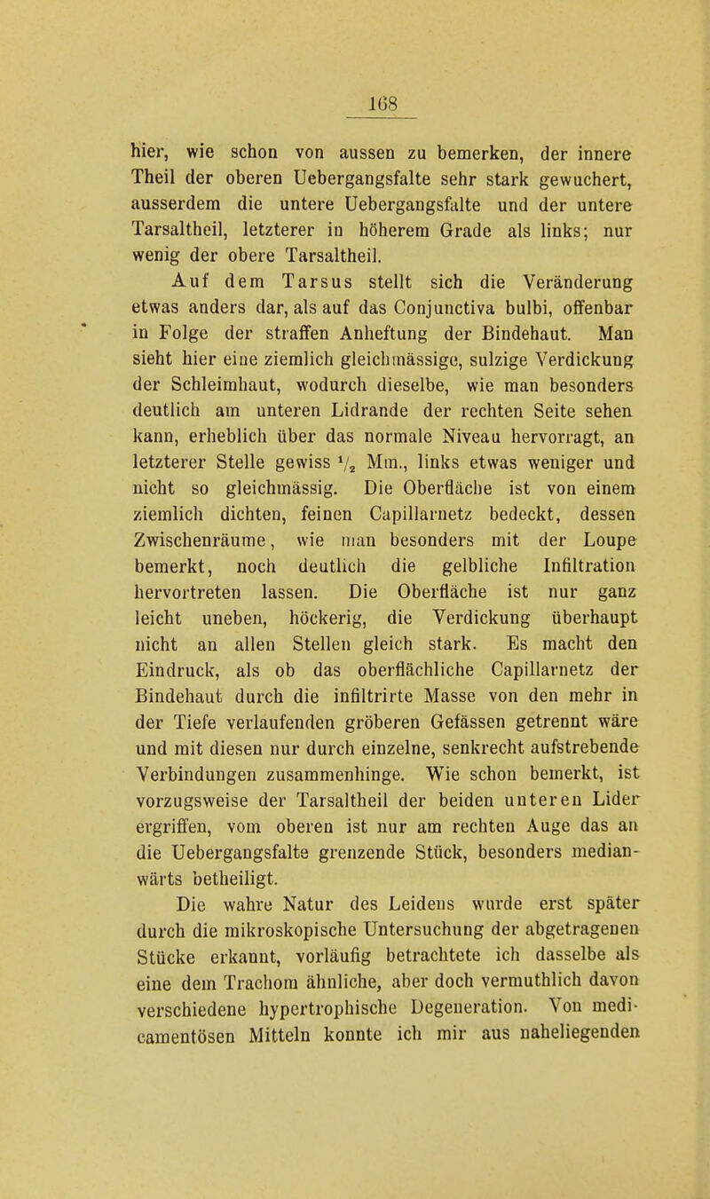 hier, wie schon von aussen zu bemerken, der innere Theil der oberen Uebergangsfalte sehr stark gewuchert, ausserdem die untere Uebergangsfalte und der untere Tarsaltheil, letzterer in höherem Grade als links; nur wenig der obere Tarsaltheil. Auf dem Tarsus stellt sich die Veränderung etwas anders dar, als auf das Conjunctiva bulbi, offenbar in Folge der straffen Anheftung der Bindehaut. Man sieht hier eine ziemlich gleich mässige, sulzige Verdickung der Schleimhaut, wodurch dieselbe, wie man besonders deutlich am unteren Lidrande der rechten Seite sehen kann, erheblich über das normale Niveau hervorragt, an letzterer Stelle gewiss V2 Mm., links etwas weniger und nicht so gleichmässig. Die Oberfläche ist von einem ziemlich dichten, feinen Capillarnetz bedeckt, dessen Zwischenräume, wie man besonders mit der Loupe bemerkt, noch deutlich die gelbliche Infiltration hervortreten lassen. Die Oberfläche ist nur ganz leicht uneben, höckerig, die Verdickung überhaupt nicht an allen Stellen gleich stark. Es macht den Eindruck, als ob das oberflächliche Capillarnetz der Bindehaut durch die infiltrirte Masse von den mehr in der Tiefe verlaufenden gröberen Gefässen getrennt wäre und mit diesen nur durch einzelne, senkrecht aufstrebende Verbindungen zusammenhinge. Wie schon bemerkt, ist vorzugsweise der Tarsaltheil der beiden unteren Lider ergriffen, vom oberen ist nur am rechten Auge das an die Uebergangsfalte grenzende Stück, besonders median - wärts betheiligt. Die wahre Natur des Leidens wurde erst später durch die mikroskopische Untersuchung der abgetragenen Stücke erkannt, vorläufig betrachtete ich dasselbe als eine dem Trachom ähnliche, aber doch vermuthlich davon verschiedene hypertrophische Degeneration. Von niedi- camentösen Mitteln konnte ich mir aus naheliegenden