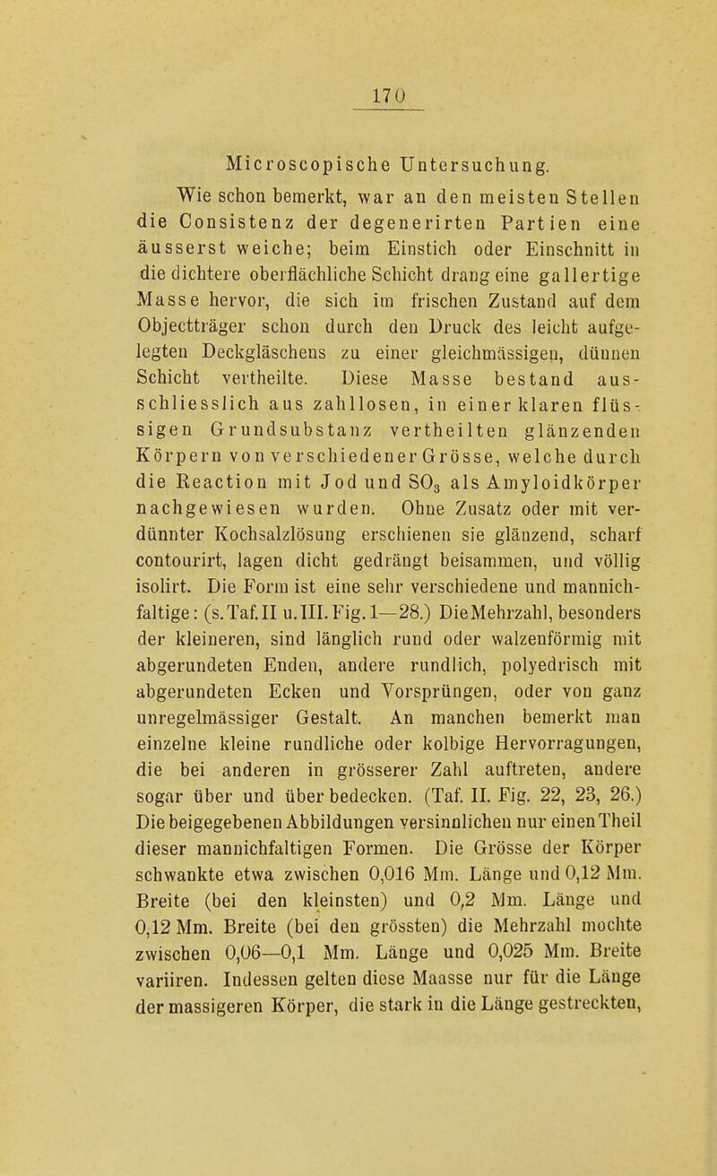Microscopische Untersuchung. Wie schon bemerkt, war an den meisten Stellen die Consistenz der degenerirten Partien eine äusserst weiche; beim Einstich oder Einschnitt in die dichtere oberflächliche Schicht drang eine gallertige Masse hervor, die sich im frischen Zustand auf dem Objectträger schon durch den Druck des leicht aufge- legten Deckgläschens zu einer gleichmässigeu, dünnen Schicht vertheilte. Diese Masse bestand aus- schliesslich aus zahllosen, in einer klaren flüs- sigen Grundsubstanz vertheilten glänzenden Körpern von verschiedener Grösse, welche durch die Reaction mit Jod und S03 als Amyloidkörper nachgewiesen wurden. Ohne Zusatz oder mit ver- dünnter Kochsalzlösung erschienen sie glänzend, scharf contourirt, lagen dicht gedrängt beisammen, und völlig isolirt. Die Form ist eine sehr verschiedene und mannich- faltige: (s.Taf.II u. III. Fig. 1—28.) Die Mehrzahl, besonders der kleineren, sind länglich rund oder walzenförmig mit abgerundeten Enden, andere rundlich, polyedrisch mit abgerundeten Ecken und Vorsprüngen, oder von ganz unregelmässiger Gestalt. An manchen bemerkt mau einzelne kleine rundliche oder kolbige Hervorragungen, die bei anderen in grösserer Zahl auftreten, andere sogar über und über bedecken. (Taf. II. Fig. 22, 23, 26.) Die beigegebenen Abbildungen versinnlicheu nur einenTheil dieser mannichfaltigen Formen. Die Grösse der Körper schwankte etwa zwischen 0,016 Mm. Länge und 0,12 Mm. Breite (bei den kleinsten) und 0,2 Mm. Länge und 0,12 Mm. Breite (bei den grössten) die Mehrzahl mochte zwischen 0,06—0,1 Mm. Länge und 0,025 Mm. Breite variiren. Indessen gelten diese Maasse nur für die Länge der massigeren Körper, die stark in die Länge gestreckten,