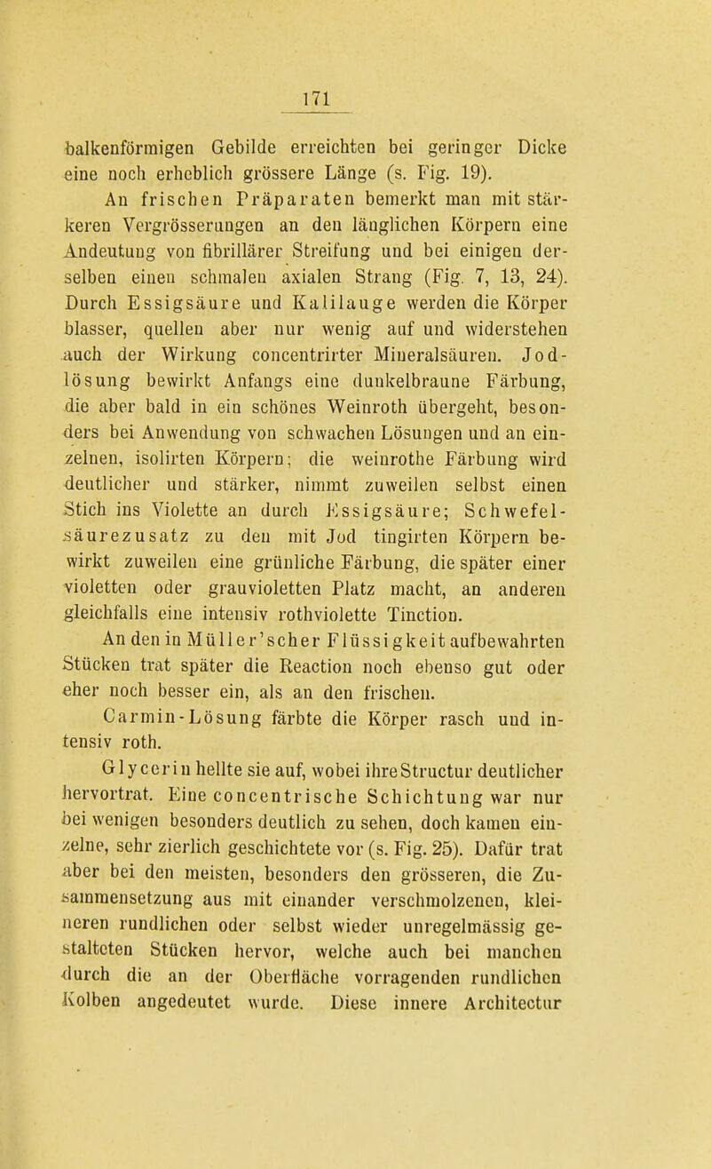 balkenförmigen Gebilde erreichten bei geringer Dicke eine noch erheblich grössere Länge (s. Fig. 19). Au frischen Präparaten bemerkt man mit stär- keren Vergrössernngen an den länglichen Körpern eine Andeutung von fibrillärer Streifung und bei einigen der- selben einen schmalen axialen Strang (Fig. 7, 13, 24). Durch Essigsäure und Kalilauge werden die Körper blasser, quellen aber nur wenig auf und widerstehen auch der Wirkung concentrirter Miueralsäuren. Jod- lösung bewirkt Anfangs eine duukelbraune Färbung, die aber bald in ein schönes Weinroth übergeht, beson- ders bei Anwendung von schwachen Lösungen und an ein- zelnen, isolirten Körpern; die weinrothe Färbung wird deutlicher und stärker, nimmt zuweilen selbst einen Stich ins Violette an durch Essigsäure; Schwefel- säurezusatz zu den mit Jod tingirten Körpern be- wirkt zuweilen eine grünliche Färbung, die später einer violetten oder grauvioletten Platz macht, an anderen gleichfalls eine intensiv rothviolette Tinction. An den in Müller'scher Flüssigkeit aufbewahrten Stücken trat später die Reaction noch ebenso gut oder eher noch besser ein, als an den frischen. Carmin-Lösung färbte die Körper rasch uud in- tensiv roth. Glyceriu hellte sie auf, wobei ihreStructur deutlicher hervortrat. Eine concentrische Schichtung war nur bei wenigen besonders deutlich zu sehen, doch kamen ein- zelne, sehr zierlich geschichtete vor (s. Fig. 25). Dafür trat aber bei den meisten, besonders den grösseren, die Zu- sammensetzung aus mit einander verschmolzenen, klei- neren rundlichen oder selbst wieder unregelmässig ge- stalteten Stücken hervor, welche auch bei manchen durch die an der Oberfläche vorragenden rundlichen Kolben angedeutet wurde. Diese innere Architectur