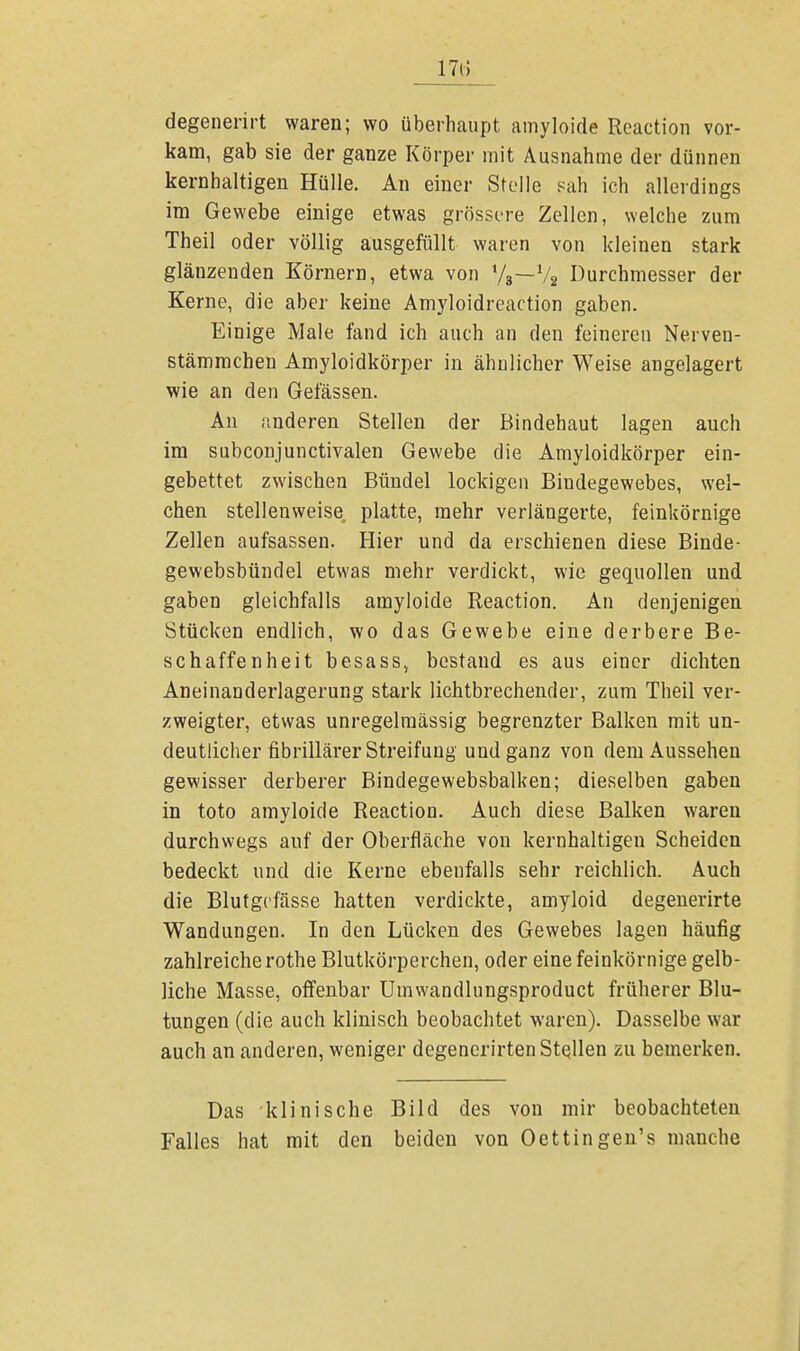 17(5 degenerirt waren; wo überhaupt amyloide Reaction vor- kam, gab sie der ganze Körper mit Ausnahme der dünnen kernhaltigen Hülle. An einer Stelle sah ich allerdings im Gewebe einige etwas grössere Zellen, welche zum Theil oder völlig ausgefüllt waren von kleinen stark glänzenden Körnern, etwa von l/3—72 Durchmesser der Kerne, die aber keine Amj'loidreaction gaben. Einige Male fand ich auch an den feineren Nerven- stämmchen Amyloidkörper in ähnlicher Weise angelagert wie an den Gelassen. An anderen Stellen der Bindehaut lagen auch im subconjunctivalen Gewebe die Amyloidkörper ein- gebettet zwischen Bündel lockigen Bindegewebes, wel- chen stellenweise platte, mehr verlängerte, feinkörnige Zellen aufsassen. Hier und da erschienen diese Binde- gewebsbündel etwas mehr verdickt, wie gequollen und gaben gleichfalls amyloide Reaction. An denjenigen Stücken endlich, wo das Gewebe eine derbere Be- schaffenheit besass, bestand es aus einer dichten Aneinanderlagerung stark lichtbrechender, zum Theil ver- zweigter, etwas unregelraässig begrenzter Balken mit un- deutlicher fibrillärer Streifuug und ganz von dem Aussehen gewisser derberer Bindegewebsbalken; dieselben gaben in toto amyloide Reaction. Auch diese Balken waren durchwegs auf der Oberfläche von kernhaltigen Scheiden bedeckt und die Kerne ebenfalls sehr reichlich. Auch die Blutgefässe hatten verdickte, amyloid degenerirte Wandungen. In den Lücken des Gewebes lagen häufig zahlreiche rothe Blutkörperchen, oder eine feinkörnige gelb- liche Masse, offenbar Umwandlungsproduct früherer Blu- tungen (die auch klinisch beobachtet waren). Dasselbe war auch an anderen, weniger degenerirten Stetten zu bemerken. Das klinische Bild des von mir beobachteten Falles hat mit den beiden von Oettingen's manche
