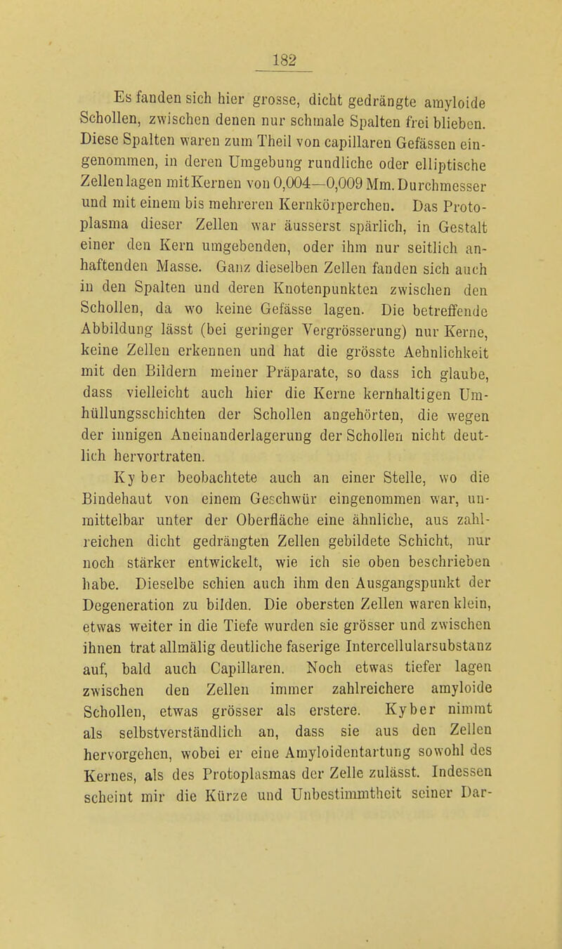 Es fanden sich hier grosse, dicht gedrängte arayloide Schollen, zwischen denen nur schmale Spalten frei blieben. Diese Spalten waren zum Theil von capillaren Gefässen ein- genommen, in deren Umgebung rundliche oder elliptische Zellen lagen mitKernen von 0,004—0,009 Mm. Durchmesser und mit einem bis mehreren Kernkörperchen. Das Proto- plasma dieser Zellen war äusserst spärlich, in Gestalt einer den Kern umgebenden, oder ihm nur seitlich an- haftenden Masse. Ganz dieselben Zellen fanden sich auch in den Spalten und deren Knotenpunkten zwischen den Schollen, da wo keine Gefässe lagen. Die betreffende Abbildung lässt (bei geringer Vergrösserung) nur Kerne, keine Zellen erkennen und hat die grösste Aehnlichkeit mit den Bildern meiner Präparate, so dass ich glaube, dass vielleicht auch hier die Kerne kernhaltigen Um- hüllungsschichten der Schollen angehörten, die wegen der innigen Aneinauderlagerung der Schollen nicht deut- lich hervortraten. Ky ber beobachtete auch an einer Stelle, wo die Bindehaut von einem Geschwür eingenommen war, un- mittelbar unter der Oberfläche eine ähnliche, aus zahl- reichen dicht gedrängten Zellen gebildete Schicht, nur noch stärker entwickelt, wie ich sie oben beschrieben habe. Dieselbe schien auch ihm den Ausgangspunkt der Degeneration zu bilden. Die obersten Zellen waren klein, etwas weiter in die Tiefe wurden sie grösser und zwischen ihnen trat allmälig deutliche faserige Intercellularsubstanz auf, bald auch Capillaren. Noch etwas tiefer lagen zwischen den Zellen immer zahlreichere amyloide Schollen, etwas grösser als erstere. Kyber nimmt als selbstverständlich an, dass sie aus den Zellen hervorgehen, wobei er eine Amyloidentartung sowohl des Kernes, als des Protoplasmas der Zelle zulässt. Indessen scheint mir die Kürze und Unbestimmtheit seiner Dar-