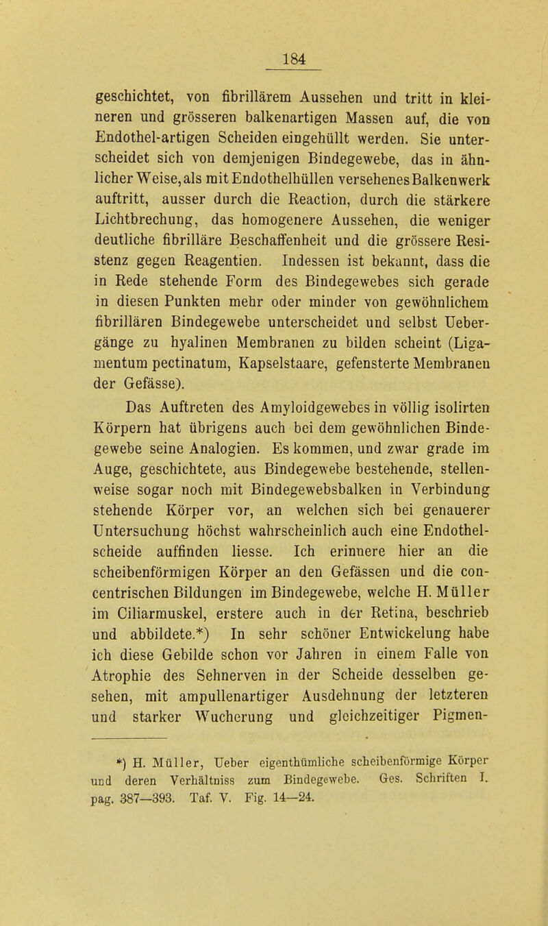 geschichtet, von fibrillärem Aussehen und tritt in klei- neren und grösseren balkenartigen Massen auf, die von Endothel-artigen Scheiden eingehüllt werden. Sie unter- scheidet sich von demjenigen Bindegewebe, das in ähn- licher Weise, als raitEndothelhüllen versehenes Balkenwerk auftritt, ausser durch die Reaction, durch die stärkere Lichtbrechung, das homogenere Aussehen, die weniger deutliche fibrilläre Beschaffenheit und die grössere Resi- stenz gegen Reagentien. Indessen ist bekannt, dass die in Rede stehende Form des Bindegewebes sich gerade in diesen Punkten mehr oder minder von gewöhnlichem fibrillären Bindegewebe unterscheidet und selbst Ueber- gänge zu hyalinen Membranen zu bilden scheint (Liga- mentum pectinatum, Kapselstaare, gefensterte Membranen der Gefässe). Das Auftreten des Amyloidgewebes in völlig isolirten Körpern hat übrigens auch bei dem gewöhnlichen Binde- gewebe seine Analogien. Es kommen, und zwar grade im Auge, geschichtete, aus Bindegewebe bestehende, stellen- weise sogar noch mit Bindegewebsbalken in Verbindung stehende Körper vor, an welchen sich bei genauerer Untersuchung höchst wahrscheinlich auch eine Endothel- scheide auffinden Hesse. Ich erinnere hier an die scheibenförmigen Körper an den Gefässen und die con- centrischen Bildungen im Bindegewebe, welche H.Müller im Ciliarmuskel, erstere auch in der Retiüa, beschrieb und abbildete.*) In sehr schöner Entwickelung habe ich diese Gebilde schon vor Jahren in einem Falle von Atrophie des Sehnerven in der Scheide desselben ge- sehen, mit ampullenartiger Ausdehnung der letzteren und starker Wucherung und gleichzeitiger Pigmen- *) H. Müller, Ueber eigentümliche scheibenförmige Körper und deren Verhältniss zum Bindegewebe. Ges. Schriften I. pag. 387—393. Taf. V. Fig. 14-24.