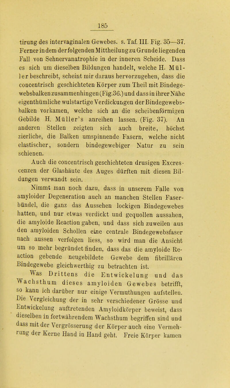 tirung des intervaginalen Gewebes, s. Taf. III. Fig. 35—37. Ferner in dem der folgenden Mittheilungzu Grunde liegenden Fall von Sehnervanatrophie in der inneren Scheide. Dass es sich um dieselben Bildungen handelt, welche H. Mül- lerbeschreibt, scheint mir daraus hervorzugehen, dass die concentrisch geschichteten Körper zum Theil mit Bindege- websbalken zusammenhingen (Fig.36.) und dass in ihrer Nähe eigenthümliche wulstartige Verdickungen derBindegewebs- balken vorkamen, welche sich an die scheibenförmigen Gebilde H. Müller's anreihen lassen. (Fig. 37). An anderen Stellen zeigten sich auch breite, höchst zierliche, die Balken umspinnende Fasern, welche nicht elastischer, sondern bindegewebiger Natur zu sein schienen. Auch die concentrisch geschichteten drusigen Excres- cenzen der Glashäute des Auges dürften mit diesen Bil- dungen verwandt sein. Nimmt man noch dazu, dass in unserem Falle von amyloider Degeneration auch an manchen Stellen Faser- bündel, die ganz das Aussehen lockigen Bindegewebes hatten, und nur etwas verdickt und gequollen aussahen, die amyloide Reaction gaben, und dass sich zuweilen aus den amyloiden Schollen eine centrale Bindegewebsfaser nach aussen verfolgen liess, so wird man die Ansicht um so mehr begründet finden, dass das die amyloide Re- action gebende neugebildete Gewebe dem fibrillären Bindegewebe gleichwertig zu betrachten ist. Was Drittens die Entwickelung und das Wachsthum dieses amyloiden Gewebes betrifft, so kann ich darüber nur einige Vermuthungen aufstellen. Die Vergleichung der in sehr verschiedener Grösse und Entwickelung auftretenden Amyloidkörper beweist, dass dieselben in fortwährendem Wachsthum begriffen sind und dass mit der Vergrösserung der Körper auch eine Vermeh- rung der Kerne Hand in Hand geht. Freie Körper kamen