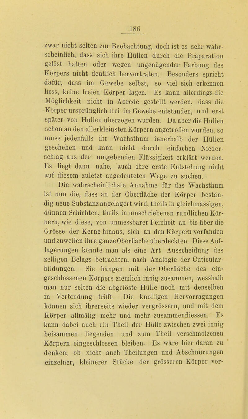 zwar nicht selten zur Beobachtung, doch ist es sehr wahr- scheinlich, dass sich ihre Hüllen durch die Präparation gelöst hatten oder wegen ungenügender Färbung des Körpers nicht deutlich hervortraten. Besonders spricht dafür, dass im Gewebe selbst, so viel sich erkennen liess, keine freien Körper lagen. Es kann allerdings die Möglichkeit nicht in Abrede gestellt werden, dass die Körper ursprünglich frei im Gewebe entstanden, und erst später von Hüllen überzogen wurden. Da aber die Hüllen schon au den allerkleinstenKörpern angetroffen wurden, so muss jedenfalls ihr Wachsthum innerhalb der Hüllen geschehen und kann nicht durch einfachen Nieder- schlag aus der umgebenden Flüssigkeit erklärt werden. Es liegt dann nahe, auch ihre erste Entstehung nicht auf diesem zuletzt angedeuteten Wege zu suchen. Die wahrscheinlichste Annahme für das Wachsthum ist nun die, dass an der Oberfläche der Körper bestän- dig neue Substanz angelagert wird, theils in gleichmässigen, dünnen Schichten, theils in umschriebenen rundlichen Kör- nern, wie diese, von unmessbarer Feinheit an bis über die Grösse der Kerne hinaus, sich an den Körpern vorfanden und zuweilen ihre ganze Oberfläche überdeckten. Diese Auf- lagerungen könnte man als eine Art Ausscheidung des zelligen Belags betrachten, nach Analogie der Cuticular- bildungen. Sie hängen mit der Oberfläche des ein- geschlossenen Körpers ziemlich innig zusammen, wesshalb man nur selten die abgelöste Hülle noch mit denselben in Verbindung trifft. Die knolligen Hervorragungen können sich ihrerseits wieder vergrössern, und mit dem Körper allmälig mehr und mehr zusammenfliessen. Es kann dabei auch ein Theil der Hülle zwischen zwei innig beisammen liegenden und zum Theil verschmolzenen Körpern eingeschlossen bleiben. Es wäre hier daran zu denken, ob nicht auch Theilungen und Abschnürungen einzelner, kleinerer Stücke der grösseren Körper vor-