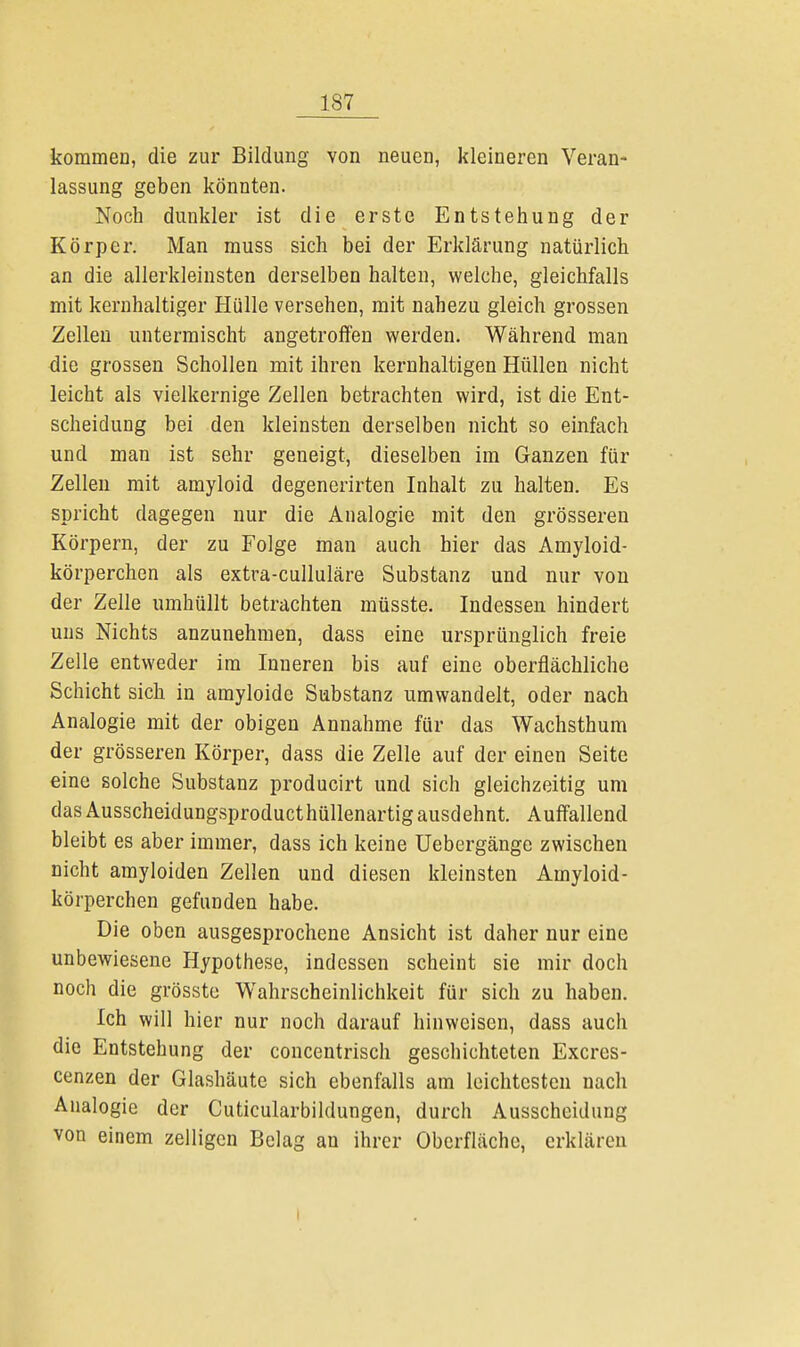 kommen, die zur Bildung von neuen, kleineren Veran- lassung geben könnten. Noch dunkler ist die erste Entstehung der Körper. Man muss sich bei der Erklärung natürlich an die allerkleinsten derselben halten, welche, gleichfalls mit kernhaltiger Hülle versehen, mit nahezu gleich grossen Zellen untermischt angetroffen werden. Während man die grossen Schollen mit ihren kernhaltigen Hüllen nicht leicht als vielkernige Zellen betrachten wird, ist die Ent- scheidung bei den kleinsten derselben nicht so einfach und man ist sehr geneigt, dieselben im Ganzen für Zellen mit amyloid degenerirten Inhalt zu halten. Es spricht dagegen nur die Analogie mit den grösseren Körpern, der zu Folge man auch hier das Amyloid- körperchen als extra-culluläre Substanz und nur von der Zelle umhüllt betrachten müsste. Indessen hindert uns Nichts anzunehmen, dass eine ursprünglich freie Zelle entweder im Inneren bis auf eine oberflächliche Schicht sich in amyloide Substanz umwandelt, oder nach Analogie mit der obigen Annahme für das Wachsthum der grösseren Körper, dass die Zelle auf der einen Seite eine solche Substanz producirt und sich gleichzeitig um das Ausscheidungsproducthüllenartig ausdehnt. Auffallend bleibt es aber immer, dass ich keine Uebergänge zwischen nicht amyloiden Zellen und diesen kleinsten Amyloid- körperchen gefunden habe. Die oben ausgesprochene Ansicht ist daher nur eine unbewiesene Hypothese, indessen scheint sie mir doch noch die grösste Wahrscheinlichkeit für sich zu haben. Ich will hier nur noch darauf hinweisen, dass auch die Entstehung der concentrisch geschichteten Excres- cenzen der Glashäute sich ebenfalls am leichtesten nach Analogie der Cuticularbildungen, durch Ausscheidung von einem zelligcn Belag an ihrer Oberfläche, erklären