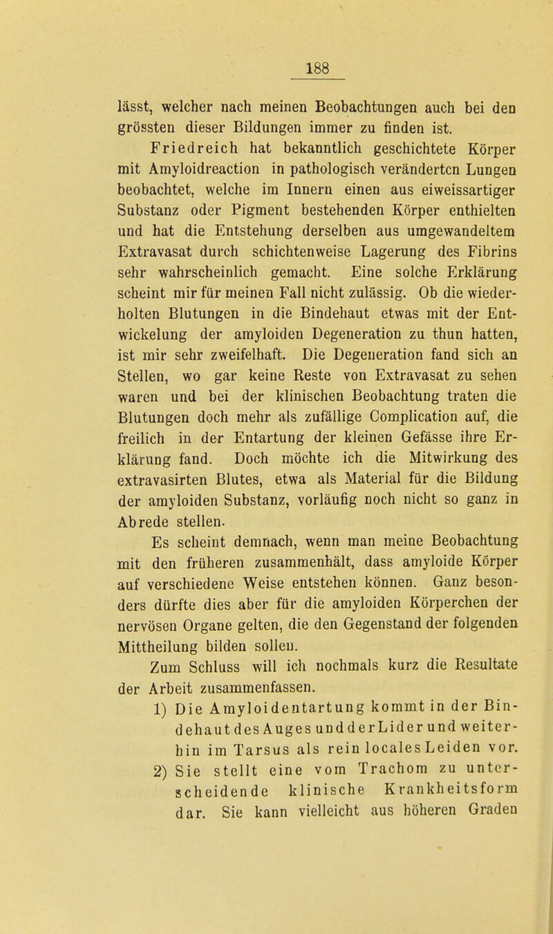 lässt, welcher nach meinen Beobachtungen auch bei den grössten dieser Bildungen immer zu finden ist. Friedreich hat bekanntlich geschichtete Körper mit Amyloidreaction in pathologisch veränderten Lungen beobachtet, welche im Innern einen aus eiweissartiger Substanz oder Pigment bestehenden Körper enthielten und hat die Entstehung derselben aus umgewandeltem Extravasat durch schichtenweise Lagerung des Fibrins sehr wahrscheinlich gemacht. Eine solche Erklärung scheint mir für meinen Fall nicht zulässig. Ob die wieder- holten Blutungen in die Bindehaut etwas mit der Ent- wicklung der amyloiden Degeneration zu thun hatten, ist mir sehr zweifelhaft. Die Degeneration fand sich an Stellen, wo gar keine Reste von Extravasat zu sehen waren und bei der klinischen Beobachtung traten die Blutungen doch mehr als zufällige Complication auf, die freilich in der Entartung der kleinen Gefässe ihre Er- klärung fand. Doch möchte ich die Mitwirkung des extravasirten Blutes, etwa als Material für die Bildung der amyloiden Substanz, vorläufig noch nicht so ganz in Abrede stellen. Es scheint demnach, wenn man meine Beobachtung mit den früheren zusammenhält, dass amyloide Körper auf verschiedene Weise entstehen können. Ganz beson- ders dürfte dies aber für die amyloiden Körperchen der nervösen Organe gelten, die den Gegenstand der folgenden Mittheilung bilden sollen. Zum Schluss will ich nochmals kurz die Resultate der Arbeit zusammenfassen. 1) Die Amyloidentartung kommt in der Bin- dehaut des Auges undderLiderund weiter- hin im Tarsus als rein locales Leiden vor. 2) Sie stellt eine vom Trachom zu unter- scheidende klinische Krankheitsform dar. Sie kann vielleicht aus höheren Graden