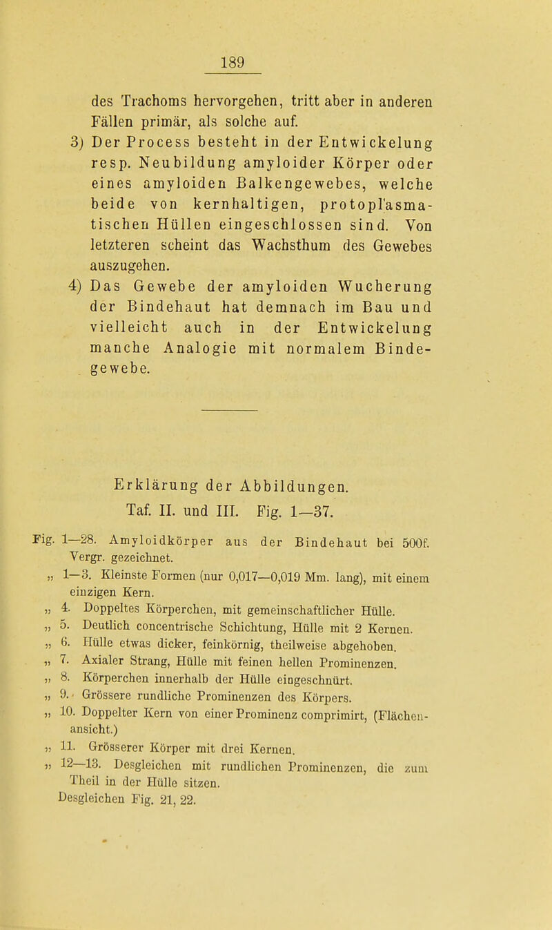 des Trachoms hervorgehen, tritt aber in anderen Fällen primär, als solche auf. 3) DerProcess besteht in der Entwickelung resp. Neubildung amyloider Körper oder eines amyloiden Balkengewebes, welche beide von kernhaltigen, protoplasma- tischen Hüllen eingeschlossen sind. Von letzteren scheint das Wachsthum des Gewebes auszugehen. 4) Das Gewebe der amyloiden Wucherung der Bindehaut hat demnach im Bau und vielleicht auch in der Entwickelung manche Analogie mit normalem Binde- gewebe. Erklärung der Abbildungen. Taf. IL und III. Fig. 1—37. Fig. 1—28. Amyloidkörper aus der Bindehaut bei 500f. Vergr. gezeichnet. „ 1—3. Kleinste Formen (nur 0,017—0,019 Mm. lang), mit einem einzigen Kern. „ 4. Doppeltes Körperchen, mit gemeinschaftlicher Hülle. „ 5. Deutlich concentrische Schichtung, Hülle mit 2 Kernen. „ 6. Hülle etwas dicker, feinkörnig, theilweise abgehoben. „ 7. Axialer Strang, Hülle mit feinen hellen Prominenzen. „ 8. Körperchen innerhalb der Hülle eingeschnürt. „ 9. < Grössere rundliche Prominenzen des Körpers. „ 10. Doppelter Kern von einer Prominenz comprimirt, (Flächen- ansicht.) „ 11. Grösserer Körper mit drei Kernen. „ 12—13. Desgleichen mit rundlichen Prominenzen, die zum Theil in der Hülle sitzen. Desgleichen Fig. 21, 22.