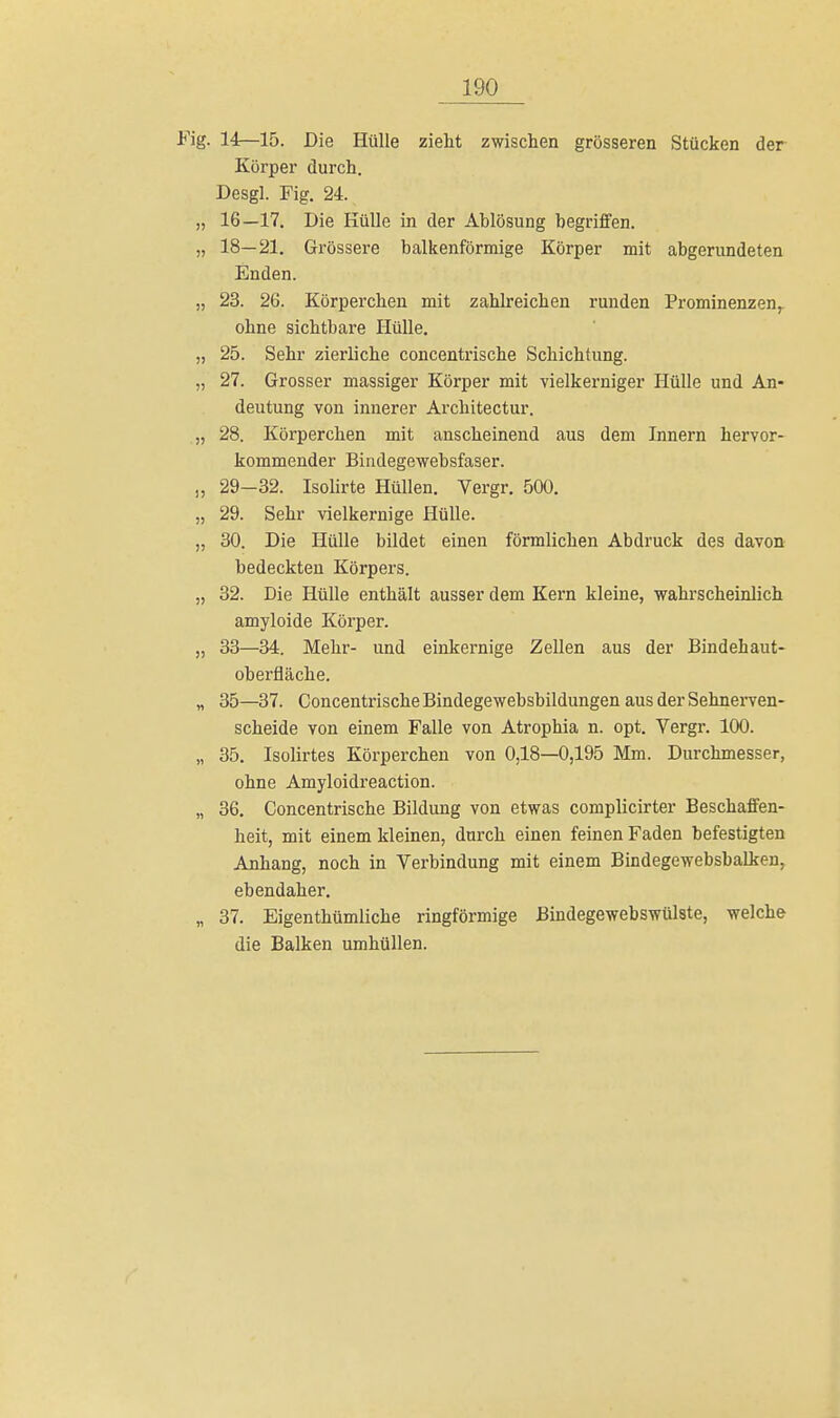 ig. 14—15. Die Hülle zieht zwischen grösseren Stücken der Körper durch. Desgl. Fig. 24. „ 16—17. Die Hülle in der Ablösung begriffen. „ 18—21. Grössere balkenförmige Körper mit abgerundeten Enden. „ 23. 26. Körperchen mit zahlreichen runden Prominenzen, ohne sichtbare Hülle. „ 25. Sehr zierliche concentrische Schichtung. „ 27. Grosser massiger Körper mit vielkerniger Hülle und An- deutung von innerer Architectur. „ 28. Körperchen mit anscheinend aus dem Innern hervor- kommender Bindegewebsfaser. „ 29-32. Isolirte Hüllen. Vergr. 500. „ 29. Sehr vielkernige Hülle. „ 30. Die Hülle bildet einen förmlichen Abdruck des davon bedeckten Körpers. „ 32. Die Hülle enthält ausser dem Kern kleine, wahrscheinlich amyloide Körper. „ 33—34. Mehr- und einkernige Zellen aus der Bindehaut- oberfläche. „ 35—37. Concentrische Bindegewebsbildungen aus der Sehnerven- scheide von einem Falle von Atrophia n. opt. Vergr. 100. „ 35. Isolirtes Körperchen von 0,18—0,195 Mm. Durchmesser, ohne Amyloidreaction. „ 36. Concentrische Bildung von etwas complicirter Beschaffen- heit, mit einem kleinen, durch einen feinen Faden befestigten Anhang, noch in Verbindung mit einem Bindegewebsbalken, ebendaher. „ 37. Eigenthümliche ringförmige Bindegewebswülste, welche die Balken umhüllen.