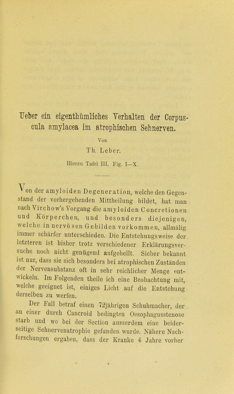 Ueber ein eigentümliches Verhalten der Corpus- cula amylacea im atrophischen Sehnerven. Von Th. Leber. Hierzu Tafel III. Fig. I—X. Von der amyloiden Degeneration, welche den Gegen- stand der vorhergehenden Mittheilung bildet, hat man nach Virchow's Vorgang die amyloiden Concretionen und Körperchen, und besonders diejenigen, welche in nervo sen Gebilden vorkommen, allmälig immer schärfer unterschieden. Die Entstehungs weise der letzteren ist bisher trotz verschiedener Erklärungsver- suche noch nicht genügend aufgehellt. Sicher bekannt ist nur, dass sie sich besonders bei atrophischen Zuständen der Nervensubstanz oft in sehr reichlicher Menge ent- wickeln. Im Folgenden theile ich eine Beobachtung mit, welche geeignet ist, einiges Licht auf die Entstehung derselben zu werfen. Der Fall betraf einen 72jährigen Schuhmacher, der an einer durch Cancroid bedingten Oesophagusstenose starb und wo bei der Section ausserdem eine beider- seitige Sehnervenatrophie gefunden wurde. Nähere Nach- forschungen ergaben, dass der Kranke 4 Jahre vorher