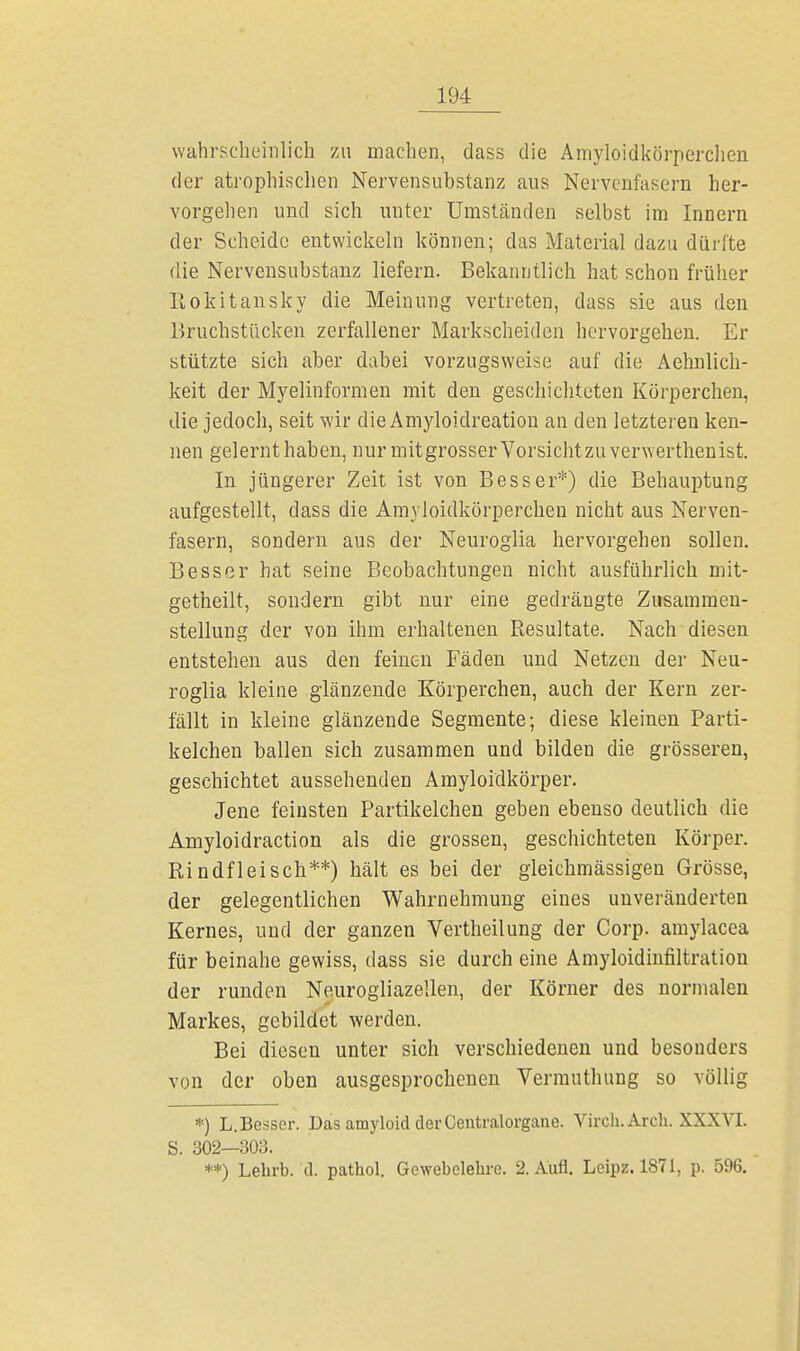 wahrscheinlich zu machen, dass die Amyloidkörperclien der atrophischen Nervensubstanz aus Nervenfasern her- vorgehen und sich unter Umständen selbst im Innern der Scheide entwickeln können; das Material dazu dürfte die Nervensubstanz liefern. Bekanntlich hat schon früher Rokitansky die Meinung vertreten, dass sie aus den Bruchstücken zerfallener Markscheiden hervorgehen. Er stützte sich aber dabei vorzugsweise auf die Aehnlich- keit der Myelinformen mit den geschichteten Körperchen, die jedoch, seit wir die Amyloidreation an den letzteren ken- nen gelernt haben, nur mitgrosserVorsichtzuverwerthenist. In jüngerer Zeit ist von Besser*) die Behauptung aufgestellt, dass die Amyloidkörperclien nicht aus Nerven- fasern, sondern aus der Neuroglia hervorgehen sollen. Besser hat seine Beobachtungen nicht ausführlich mit- getheilt, sondern gibt nur eine gedrängte Zusammen- stellung der von ihm erhaltenen Resultate. Nach diesen entstehen aus den feinen Fäden und Netzen der Neu- roglia kleine glänzende Körperchen, auch der Kern zer- fällt in kleine glänzende Segmente; diese kleinen Parti- kelchen ballen sich zusammen und bilden die grösseren, geschichtet aussehenden Amyloidkörper. Jene feinsten Partikelchen geben ebenso deutlich die Amyloidraction als die grossen, geschichteten Körper. Rindfleisch**) hält es bei der gleichmässigen Grösse, der gelegentlichen Wahrnehmung eines unveränderten Kernes, und der ganzen Vertheilung der Corp. amylacea für beinahe gewiss, dass sie durch eine Amyloidinfiltratiou der runden Neurogliazellen, der Körner des normalen Markes, gebildet werden. Bei diesen unter sich verschiedenen und besonders von der oben ausgesprochenen Vermuthung so völlig *) L. Besser. Das amyloid der Centraiorgane. Virch. Arch. XXXVI. S. 302—303. **) Lebrb. ü. pathol. Gewebelehre. 2. Aufl. Leipz. 1871, p. 596.