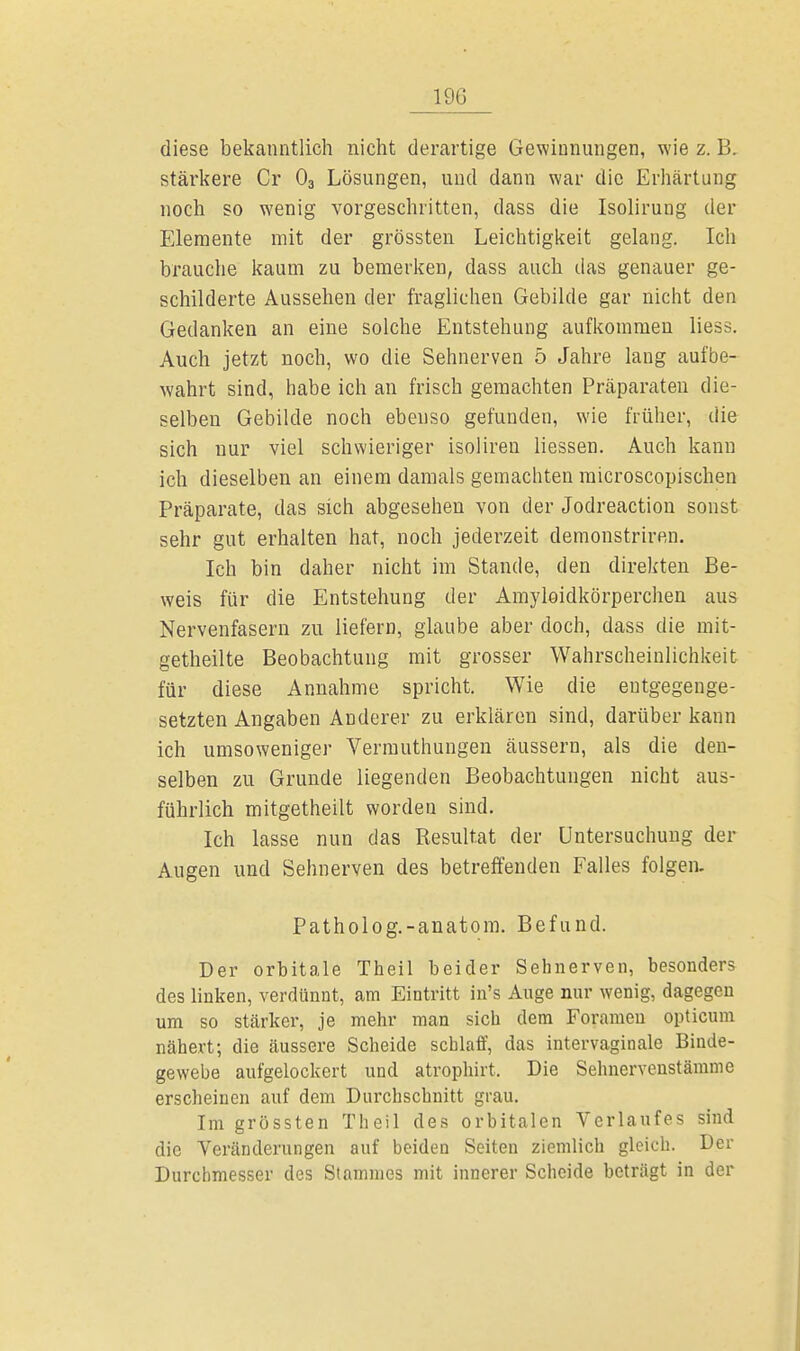 190 diese bekanntlich nicht derartige Gewinnungen, wie z. B. stärkere Cr 03 Lösungen, und dann war die Erhärtung noch so wenig vorgeschritten, dass die Isolirung der Elemente mit der grössten Leichtigkeit gelang. Ich brauche kaum zu bemerken, dass auch das genauer ge- schilderte Aussehen der fraglichen Gebilde gar nicht den Gedanken an eine solche Entstehung aufkommen Hess. Auch jetzt noch, wo die Sehnerven 5 Jahre lang aufbe- wahrt sind, habe ich an frisch gemachten Präparaten die- selben Gebilde noch ebenso gefunden, wie früher, die sich nur viel schwieriger isoliren Hessen. Auch kann ich dieselben an einem damals gemachten microscopischen Präparate, das sich abgesehen von der Jodreaction sonst sehr gut erhalten hat, noch jederzeit demonstriren. Ich bin daher nicht im Stande, den direkten Be- weis für die Entstehung der Amyloidkörperchen aus Nervenfasern zu liefern, glaube aber doch, dass die mit- geteilte Beobachtung mit grosser Wahrscheinlichkeit für diese Annahme spricht. Wie die entgegenge- setzten Angaben Anderer zu erklären sind, darüber kann ich umso weniger Vermuthungen äussern, als die den- selben zu Grunde liegenden Beobachtungen nicht aus- führlich mitgetheilt worden sind. Ich lasse nun das Resultat der Untersuchung der Augen und Sehnerven des betreffenden Falles folgen. Patholog.-anatom. Befund. Der orbitale Theil beider Sehnerven, besonders des linken, verdünnt, am Eintritt in's Auge nur wenig, dagegen um so stcärker, je mehr man sich dem Foramen opticum nähert; die äussere Scheide schlaff, das intervaginale Binde- gewebe aufgelockert und atrophirt. Die Sehnervenstämme erscheinen auf dem Durchschnitt grau. Im grössten Theil des orbitalen Verlaufes sind die Veränderungen auf beiden Seiten ziemlich gleich. Der Durchmesser des Stammes mit innerer Scheide beträgt in der