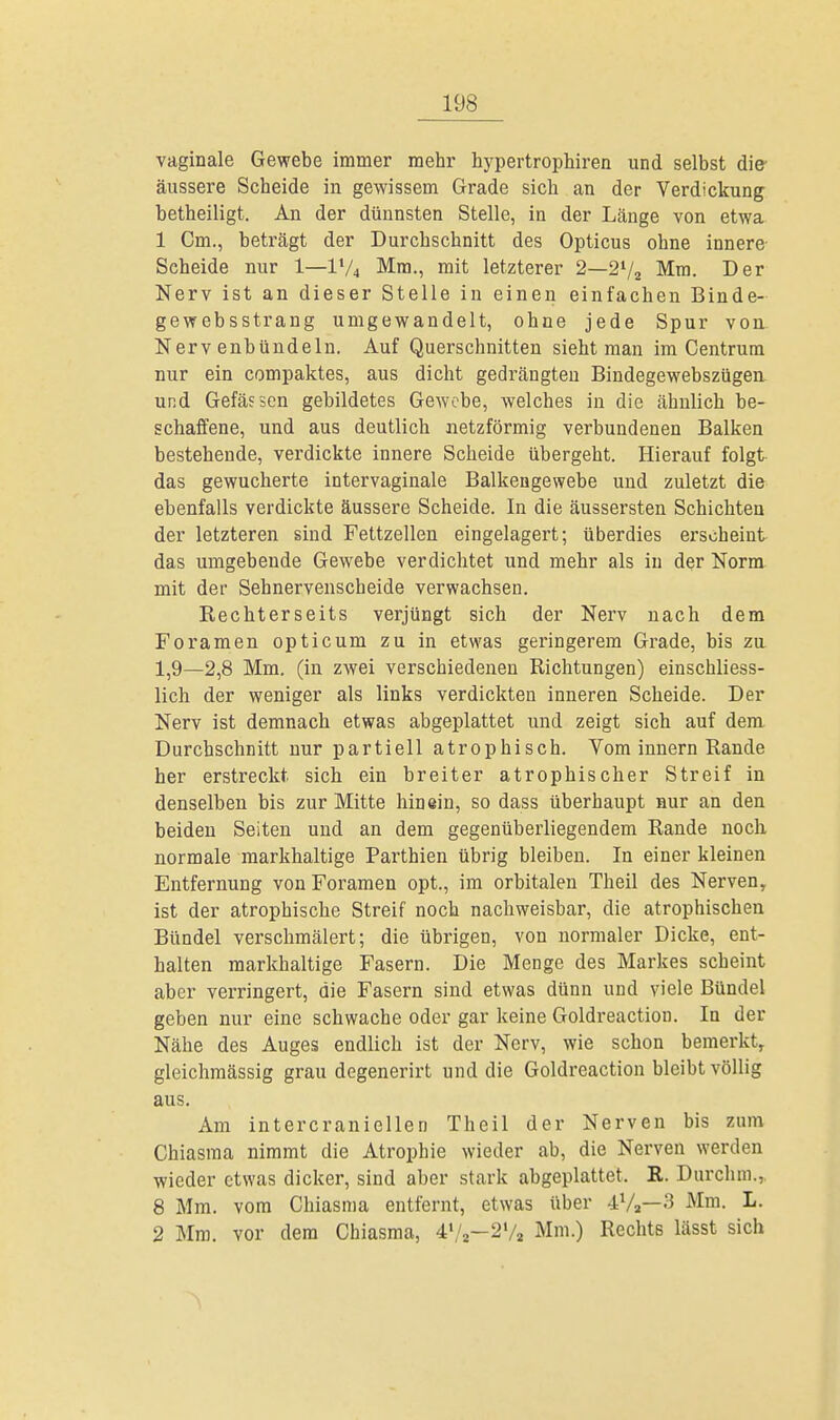vaginale Gewebe immer mehr hypertrophiren und selbst die- äussere Scheide in gewissem Grade sich an der Verdickung betheiligt. An der dünnsten Stelle, in der Länge von etwa 1 Cm., beträgt der Durchschnitt des Opticus ohne innere Scheide nur 1—V/4 Mm., mit letzterer 2—2l/2 Mm. Der Nerv ist an dieser Stelle in einen einfachen Binde- gewebsstrang umgewandelt, ohne jede Spur von Nervenbündeln. Auf Querschnitten sieht man im Centrum nur ein compaktes, aus dicht gedrängten Bindegewebszügen und Gefässen gebildetes Gewebe, welches in die ähnlich be- schaffene, und aus deutlich netzförmig verbundenen Balken bestehende, verdickte innere Scheide übergeht. Hierauf folgt das gewucherte intervaginale Balkengewebe und zuletzt die ebenfalls verdickte äussere Scheide. In die äussersten Schichten der letzteren sind Fettzellen eingelagert; überdies erscheint das umgebende Gewebe verdichtet und mehr als in der Norm mit der Sehnervenscheide verwachsen. Rechterseits verjüngt sich der Nerv nach dem Foramen opticum zu in etwas geringerem Grade, bis zu 1,9—2,8 Mm. (in zwei verschiedenen Richtungen) einschliess- lich der weniger als links verdickten inneren Scheide. Der Nerv ist demnach etwas abgeplattet und zeigt sich auf dem Durchschnitt nur partiell atrophisch. Vom innern Rande her erstreckt sich ein breiter atrophischer Streif in denselben bis zur Mitte hinein, so dass überhaupt nur an den beiden Seiten und an dem gegenüberliegendem Rande noch normale markhaltige Parthien übrig bleiben. In einer kleinen Entfernung von Foramen opt., im orbitalen Theil des Nerven, ist der atrophische Streif noch nachweisbar, die atrophischen Bündel verschmälert; die übrigen, von normaler Dicke, ent- halten markhaltige Fasern. Die Menge des Markes scheint aber verringert, die Fasern sind etwas dünn und viele Bündel geben nur eine schwache oder gar keine Goldreaction. In der Nähe des Auges endlich ist der Nerv, wie schon bemerkt, gleichmässig grau degenerirt und die Goldreaction bleibt völlig aus. Am intercraniellen Theil der Nerven bis zum Chiasma nimmt die Atrophie wieder ab, die Nerven werden wieder etwas dicker, sind aber stark abgeplattet. R. Durchm., 8 Mm. vom Chiasma entfernt, etwas über 4Va—3 Mm. L. 2 Mm. vor dem Chiasma, 41/,—2V2 Mm.) Rechts lässt sich