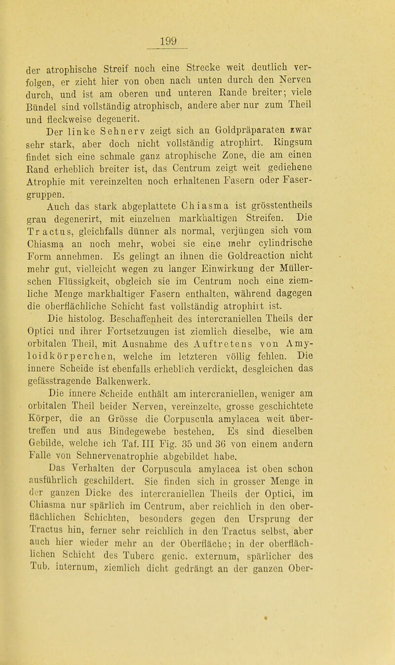 der atrophische Streif noch eine Strecke weit deutlich ver- folgen, er zieht hier von oben nach unten durch den Nerven durch, und ist am oberen und unteren Rande breiter; viele Bündel sind vollständig atrophisch, andere aber nur zum Theil und fleckweise degenerit. Der linke Sehnerv zeigt sich an Goldpräparaten zwar sehr stark, aber doch nicht vollständig atrophirt. Ringsum findet sich eine schmale ganz atrophische Zone, die am einen Rand erheblich breiter ist, das Centrum zeigt weit gediehene Atrophie mit vereinzelten noch erhaltenen Fasern oder Faser- gruppen. Auch das stark abgeplattete Chi asm a ist grösstentheils grau degenerirt, mit einzelnen markhaltigen Streifen. Die Tr actus, gleichfalls dünner als normal, verjüngen sich vom Chiasma an noch mehr, wobei sie eine mehr cylindrische Form annehmen. Es gelingt an ihnen die Goldreaction nicht mehr gut, vielleicht wegen zu langer Einwirkung der Müller- schen Flüssigkeit, obgleich sie im Centrum noch eine ziem- liche Menge markhaltiger Fasern enthalten, während dagegen die oberflächliche Schicht fast vollständig atrophht ist. Die histolog. Beschaffenheit des intercraniellen Theils der Optici und ihrer Fortsetzuugen ist ziemlich dieselbe, wie am orbitalen Theil, mit Ausnahme des Auftretens von Amy- loidkörperchen, welche im letzteren völlig fehlen. Die innere Scheide ist ebenfalls erheblich verdickt, desgleichen das gefässtragende Balkenwerk. Die innere »Scheide enthält am intercraniellen, weniger am orbitalen Theil beider Nerven, vereinzelte, grosse geschichtete Körper, die an Grösse die Corpuscula amylacea weit über- treffen und aus Bindegewebe bestehen. Es sind dieselben Gebilde, welche ich Taf. III Fig. 35 und 36 von einem andern Falle von Sehnervenatrophie abgebildet habe. Das Verhalten der Corpuscula amylacea ist oben schon ausführlich geschildert. Sie finden sich in grosser Menge in der ganzen Dicke des intercraniellen Theils der Optici, im Chiasma nur spärlich im Centrum, aber reichlich in den ober- flächlichen Schichten, besonders gegen den Ursprung der Tractus hin, ferner sehr reichlich in den Tractus selbst, aber auch hier wieder mehr an der Oberfläche; in der oberfläch- lichen Schicht des Tuberc genic. externura, spärlicher des Tub. internum, ziemlich dicht gedrängt an der ganzen Ober- »