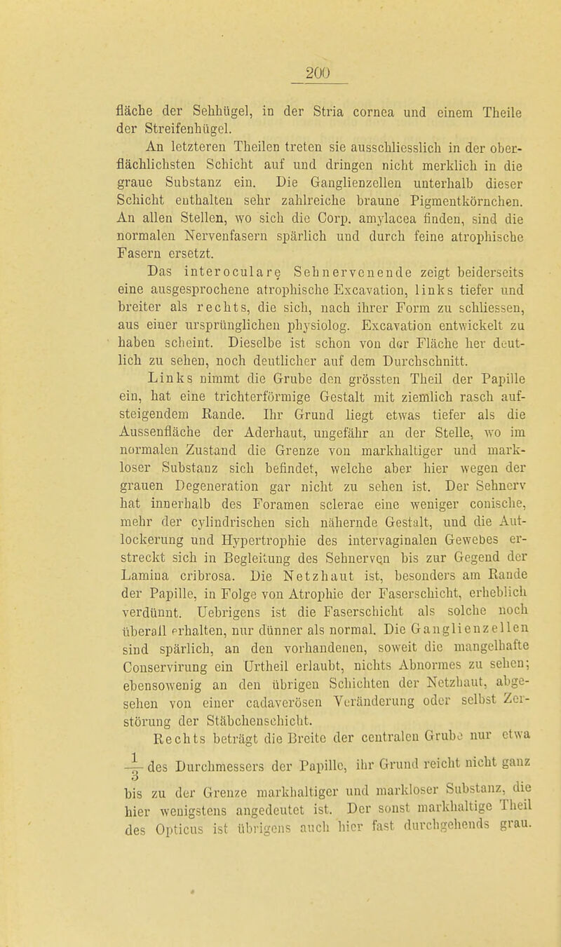 fläche der Sehhügel, in der Stria Cornea und einem Theile der Streifenhügel. An letzteren Theilen treten sie ausschliesslich in der ober- flächlichsten Schicht auf und dringen nicht merklich in die graue Substanz ein. Die Ganglienzellen unterhalb dieser Schicht enthalten sehr zahlreiche braune Pigmentkörnchen. An allen Stellen, wo sich die Corp. amylacea finden, sind die normalen Nervenfasern spärlich und durch feine atrophische Fasern ersetzt. Das interoculare Sehnervenende zeigt beiderseits eine ausgesprochene atrophische Excavation, links tiefer und breiter als rechts, die sich, nach ihrer Form zu schliessen, aus einer ursprünglichen physiolog. Excavation entwickelt zu haben scheint. Dieselbe ist schon von der Fläche her deut- lich zu sehen, noch deutlicher auf dem Durchschnitt. Links nimmt die Grube den grössten Theil der Papille ein, hat eine trichterförmige Gestalt mit ziemlich rasch auf- steigendem Rande. Ihr Grund liegt etwas tiefer als die Aussenfläche der Aderhaut, ungefähr an der Stelle, wo im normalen Zustand die Grenze von markhaltiger und mark- loser Substanz sich befindet, welche aber hier wegen der grauen Degeneration gar nicht zu sehen ist. Der Sehnerv hat innerhalb des Foramen sclerae eine weniger conische, mehr der cylindrischen sich nähernde Gestalt, und die Aut- lockerung und Hypertrophie des intervaginalen Gewebes er- streckt sich in Begleitung des Sehnerven bis zur Gegend der Lamiua cribrosa. Die Netzhaut ist, besonders am Rande der Papille, in Folge von Atrophie der Faserschicht, erheblich verdünnt. Uebrigens ist die Faserschicht als solche noch überall prhalten, nur dünner als normal. Die Ganglienzellen sind spärlich, an den vorhandenen, soweit die mangelhafte Conservirung ein Urtheil erlaubt, nichts Abnormes zu sehen; ebensowenig an den übrigen Schichten der Netzhaut, abge- sehen von einer cadaverösen Veränderung oder selbst Zer- störung der Stäbchenschicht. Rechts beträgt die Breite der centralen Grube nur etwa 4- des Durchmessers der Papille, ihr Grund reicht nicht ganz 3 bis zu der Grenze markhaltiger und markloser Substanz, die hier wenigstens angedeutet ist. Der sonst markhaltige Theil des Opticus ist übrigens auch hier fast durchgehends grau. *