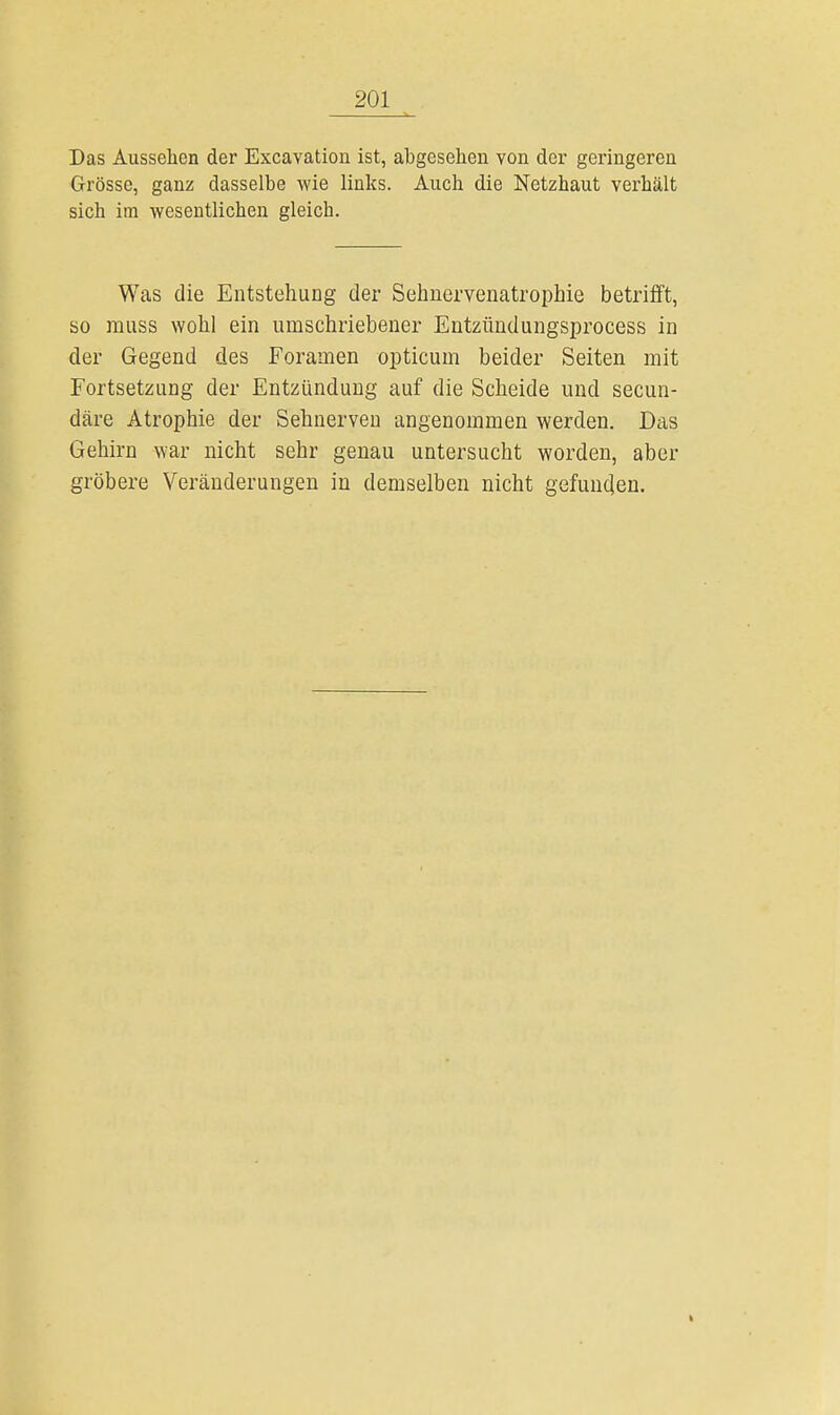 Das Aussehen der Excavatiou ist, abgesehen von der geringeren Grösse, ganz dasselbe wie links. Auch die Netzhaut verhält sich im wesentlichen gleich. Was die Entstehung der Sehnervenatrophie betrifft, so muss wohl ein umschriebener Entzündungsprocess in der Gegend des Foramen opticum beider Seiten mit Fortsetzung der Entzündung auf die Scheide und secun- däre Atrophie der Sehnerven angenommen werden. Das Gehirn war nicht sehr genau untersucht worden, aber gröbere Veränderungen in demselben nicht gefunden.