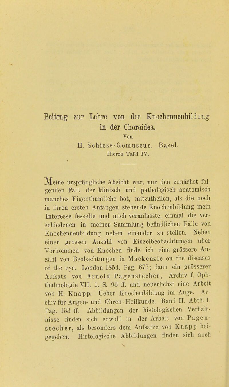 Beitrag zur Lehre von der Knochenneubildinig in der Choroidea. Von H. Schiess-Gemuseus. Basel. Hierzu Tafel IV. Meine ursprüngliche Absicht war, nur den zunächst fol- genden Fall, der klinisch und pathologisch-anatomisch manches Eigentümliche bot, mitzutheilen, als die noch in ihren ersten Anfängen stehende Knochenbildung mein Interesse fesselte und mich veranlasste, einmal die ver- schiedenen in meiner Sammlung befindlichen Fälle von Knochenneubildung neben einander zu stellen. Neben einer grossen Anzahl von Einzelbeobachtungen über Vorkommen von Knochen finde ich eine grössere An- zahl von Beobachtungen in Mackenzie on the diseases of the eye. London 1854. Pag. 677; dann ein grösserer Aufsatz von Arnold Pagenstecher, Archiv f. Oph- thalmologie VII. 1. S. 93 ff. und neuerlichst eine Arbeit von H. Knapp. Ueber Knochenbildung im Auge. Ar- chiv für Augen-und Ohren - Heilkunde. Band II. Abth. 1. Pag. 133 ff. Abbildungen der histologischen Verhält- nisse finden sich sowohl in der Arbeit von Pagen- stecher, als besonders dem Aufsatze von Knapp bei- gegeben. Histologische Abbildungen finden sich auch